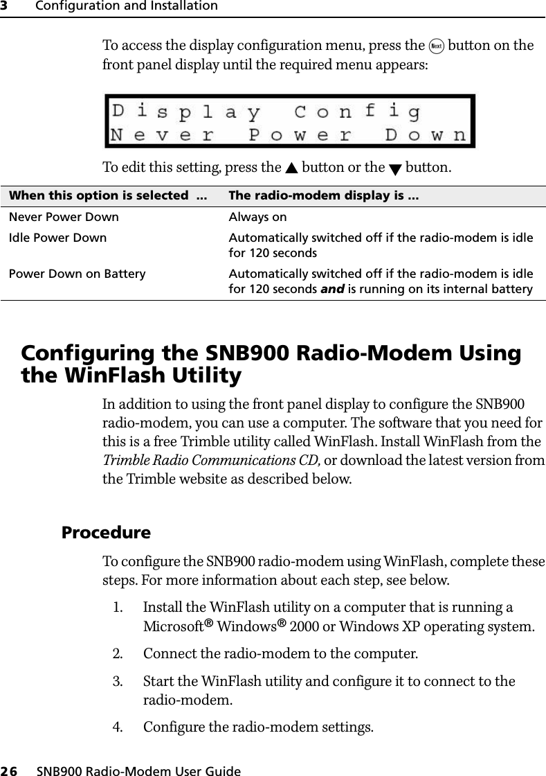 3     Configuration and Installation26     SNB900 Radio-Modem User GuideTo access the display configuration menu, press the  button on the front panel display until the required menu appears:To edit this setting, press the  button or the  button.3.1 Configuring the SNB900 Radio-Modem Using the WinFlash UtilityIn addition to using the front panel display to configure the SNB900 radio-modem, you can use a computer. The software that you need for this is a free Trimble utility called WinFlash. Install WinFlash from the Trimble Radio Communications CD, or download the latest version from the Trimble website as described below.31.1 ProcedureTo configure the SNB900 radio-modem using WinFlash, complete these steps. For more information about each step, see below.1. Install the WinFlash utility on a computer that is running a Microsoft® Windows® 2000 or Windows XP operating system.2. Connect the radio-modem to the computer.3. Start the WinFlash utility and configure it to connect to the radio-modem.4. Configure the radio-modem settings.When this option is selected  ... The radio-modem display is ...Never Power Down Always onIdle Power Down Automatically switched off if the radio-modem is idle for 120 secondsPower Down on Battery Automatically switched off if the radio-modem is idle for 120 seconds and is running on its internal battery