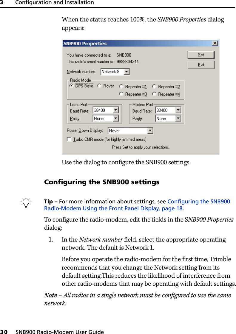 3     Configuration and Installation30     SNB900 Radio-Modem User GuideWhen the status reaches 100%, the SNB900 Properties dialog appears: Use the dialog to configure the SNB900 settings.Configuring the SNB900 settingsBTip – For more information about settings, see Configuring the SNB900 Radio-Modem Using the Front Panel Display, page 18.To configure the radio-modem, edit the fields in the SNB900 Properties dialog:1. In the Network number field, select the appropriate operating network. The default is Network 1.Before you operate the radio-modem for the first time, Trimble recommends that you change the Network setting from its default setting.This reduces the likelihood of interference from other radio-modems that may be operating with default settings.Note – All radios in a single network must be configured to use the same network.