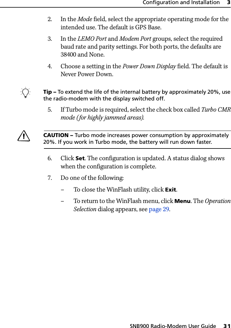 SNB900 Radio-Modem User Guide     31Configuration and Installation     32. In the Mode field, select the appropriate operating mode for the intended use. The default is GPS Base.3. In the LEMO Port and Modem Port groups, select the required baud rate and parity settings. For both ports, the defaults are 38400 and None.4. Choose a setting in the Power Down Display field. The default is Never Power Down.BTip – To extend the life of the internal battery by approximately 20%, use the radio-modem with the display switched off.5. If Turbo mode is required, select the check box called Turbo CMR mode (for highly jammed areas).CCAUTION – Turbo mode increases power consumption by approximately 20%. If you work in Turbo mode, the battery will run down faster.6. Click Set. The configuration is updated. A status dialog shows when the configuration is complete.7. Do one of the following:– To close the WinFlash utility, click Exit.–To return to the WinFlash menu, click Menu. The Operation Selection dialog appears, see page 29.