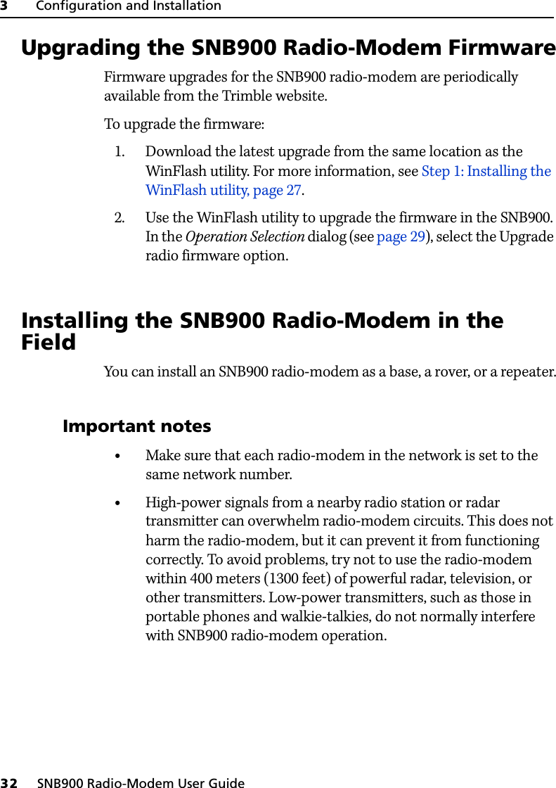 3     Configuration and Installation32     SNB900 Radio-Modem User Guide3.1 Upgrading the SNB900 Radio-Modem FirmwareFirmware upgrades for the SNB900 radio-modem are periodically available from the Trimble website.To upgrade the firmware:1. Download the latest upgrade from the same location as the WinFlash utility. For more information, see Step 1: Installing the WinFlash utility, page 27.2. Use the WinFlash utility to upgrade the firmware in the SNB900. In the Operation Selection dialog (see page 29), select the Upgrade radio firmware option.3.1 Installing the SNB900 Radio-Modem in the FieldYou can install an SNB900 radio-modem as a base, a rover, or a repeater.31.1 Important notes•Make sure that each radio-modem in the network is set to the same network number.•High-power signals from a nearby radio station or radar transmitter can overwhelm radio-modem circuits. This does not harm the radio-modem, but it can prevent it from functioning correctly. To avoid problems, try not to use the radio-modem within 400 meters (1300 feet) of powerful radar, television, or other transmitters. Low-power transmitters, such as those in portable phones and walkie-talkies, do not normally interfere with SNB900 radio-modem operation.