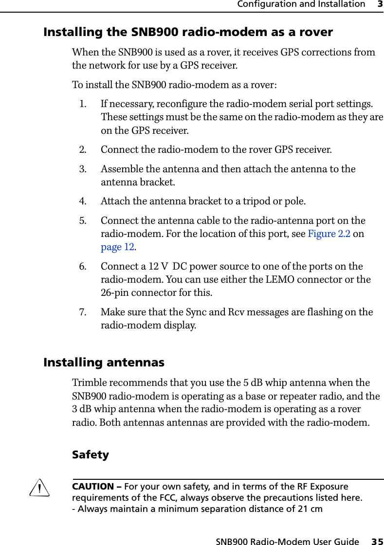 SNB900 Radio-Modem User Guide     35Configuration and Installation     330.1 Installing the SNB900 radio-modem as a roverWhen the SNB900 is used as a rover, it receives GPS corrections from the network for use by a GPS receiver.To install the SNB900 radio-modem as a rover:1. If necessary, reconfigure the radio-modem serial port settings. These settings must be the same on the radio-modem as they are on the GPS receiver.2. Connect the radio-modem to the rover GPS receiver.3. Assemble the antenna and then attach the antenna to the antenna bracket.4. Attach the antenna bracket to a tripod or pole.5. Connect the antenna cable to the radio-antenna port on the radio-modem. For the location of this port, see Figure 2.2 on page 12.6. Connect a 12 V  DC power source to one of the ports on the radio-modem. You can use either the LEMO connector or the 26-pin connector for this.7. Make sure that the Sync and Rcv messages are flashing on the radio-modem display.30.1 Installing antennasTrimble recommends that you use the 5 dB whip antenna when the SNB900 radio-modem is operating as a base or repeater radio, and the 3 dB whip antenna when the radio-modem is operating as a rover radio. Both antennas antennas are provided with the radio-modem.SafetyCCAUTION – For your own safety, and in terms of the RF Exposure requirements of the FCC, always observe the precautions listed here.- Always maintain a minimum separation distance of 21 cm 