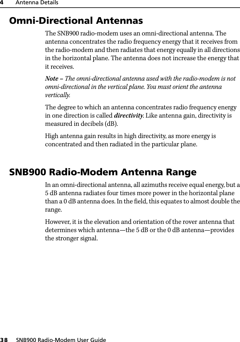 4     Antenna Details38     SNB900 Radio-Modem User Guide4.1 Omni-Directional AntennasThe SNB900 radio-modem uses an omni-directional antenna. The antenna concentrates the radio frequency energy that it receives from the radio-modem and then radiates that energy equally in all directions in the horizontal plane. The antenna does not increase the energy that it receives.Note – The omni-directional antenna used with the radio-modem is not omni-directional in the vertical plane. You must orient the antenna vertically.The degree to which an antenna concentrates radio frequency energy in one direction is called directivity. Like antenna gain, directivity is measured in decibels (dB).High antenna gain results in high directivity, as more energy is concentrated and then radiated in the particular plane.4.2 SNB900 Radio-Modem Antenna RangeIn an omni-directional antenna, all azimuths receive equal energy, but a 5 dB antenna radiates four times more power in the horizontal plane than a 0 dB antenna does. In the field, this equates to almost double the range.However, it is the elevation and orientation of the rover antenna that determines which antenna—the 5 dB or the 0 dB antenna—provides the stronger signal.