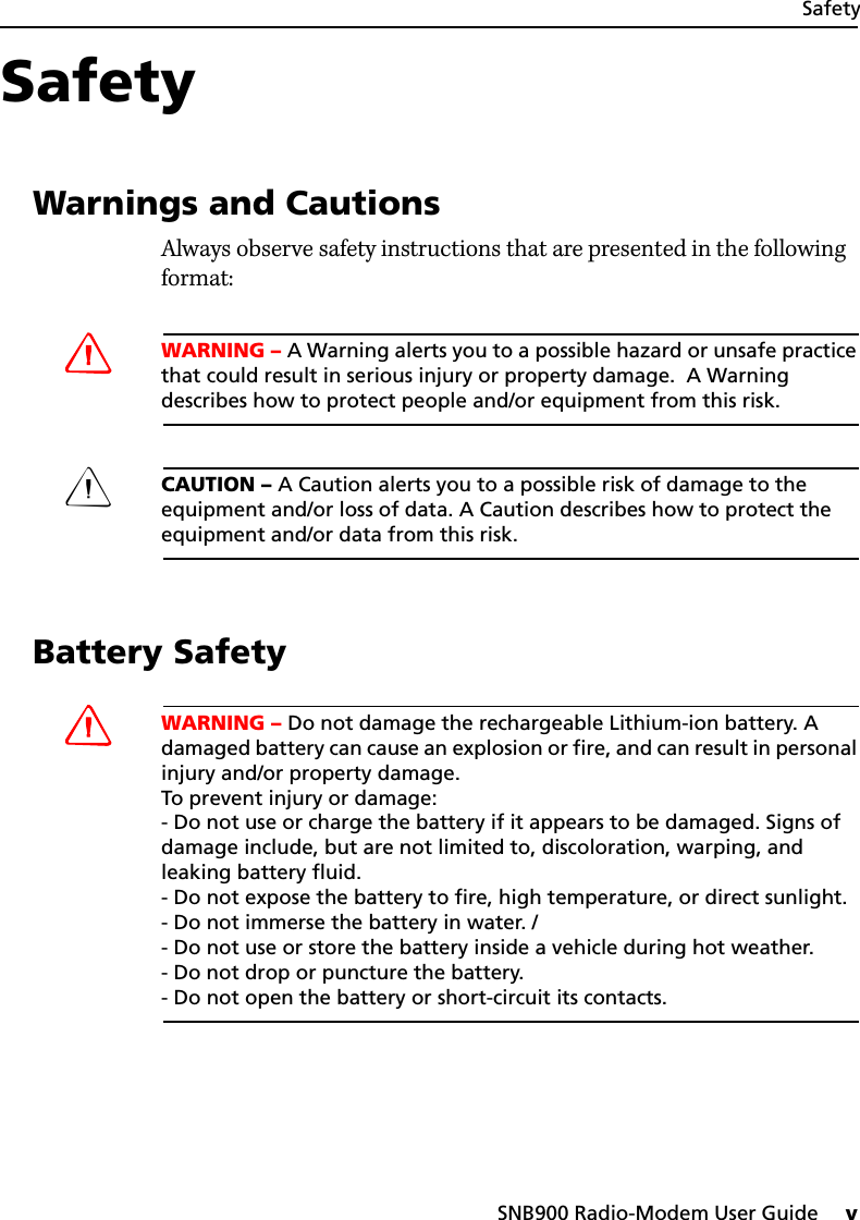 SNB900 Radio-Modem User Guide     vSafetySafety 11.1 Warnings and CautionsAlways observe safety instructions that are presented in the following format:CWARNING – A Warning alerts you to a possible hazard or unsafe practice that could result in serious injury or property damage.  A Warning describes how to protect people and/or equipment from this risk.CCAUTION – A Caution alerts you to a possible risk of damage to the equipment and/or loss of data. A Caution describes how to protect the equipment and/or data from this risk.1.2 Battery SafetyCWARNING – Do not damage the rechargeable Lithium-ion battery. A damaged battery can cause an explosion or fire, and can result in personal injury and/or property damage. To prevent injury or damage: - Do not use or charge the battery if it appears to be damaged. Signs of damage include, but are not limited to, discoloration, warping, and leaking battery fluid. - Do not expose the battery to fire, high temperature, or direct sunlight. - Do not immerse the battery in water. /- Do not use or store the battery inside a vehicle during hot weather. - Do not drop or puncture the battery. - Do not open the battery or short-circuit its contacts.