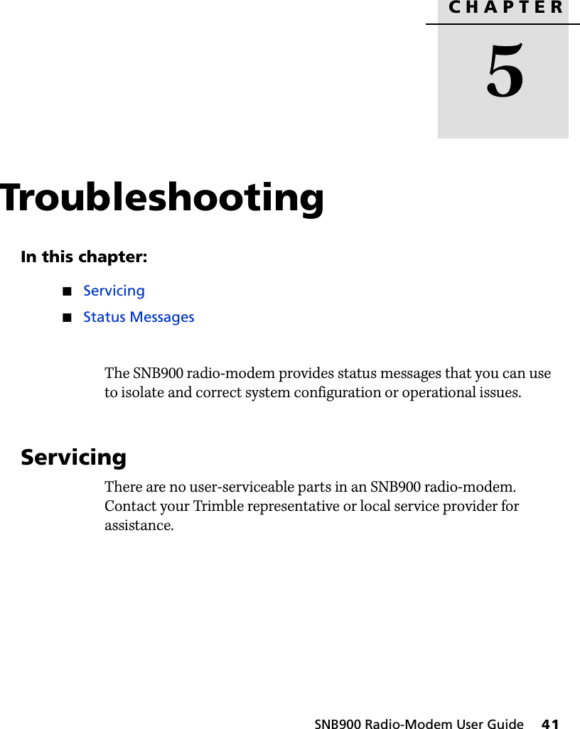 CHAPTER5SNB900 Radio-Modem User Guide     41Troubleshooting 5In this chapter:QServicingQStatus MessagesThe SNB900 radio-modem provides status messages that you can use to isolate and correct system configuration or operational issues.5.1 ServicingThere are no user-serviceable parts in an SNB900 radio-modem. Contact your Trimble representative or local service provider for assistance.