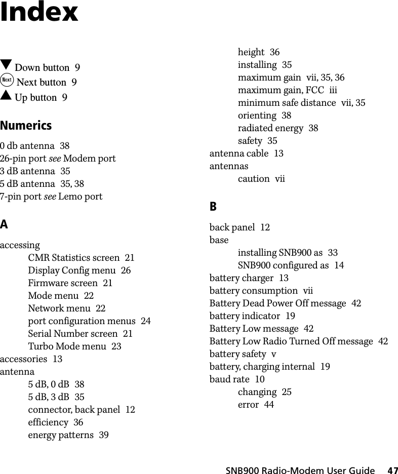 SNB900 Radio-Modem User Guide     47Index Down button 9 Next button 9 Up button 9Numerics0 db antenna 3826-pin port see Modem port3 dB antenna 355 dB antenna 35, 387-pin port see Lemo portAaccessingCMR Statistics screen 21Display Config menu 26Firmware screen 21Mode menu 22Network menu 22port configuration menus 24Serial Number screen 21Turbo Mode menu 23accessories 13antenna5 dB, 0 dB 385 dB, 3 dB 35connector, back panel 12efficiency 36energy patterns 39height 36installing 35maximum gain vii, 35, 36maximum gain, FCC iiiminimum safe distance vii, 35orienting 38radiated energy 38safety 35antenna cable 13antennascaution viiBback panel 12baseinstalling SNB900 as 33SNB900 configured as 14battery charger 13battery consumption viiBattery Dead Power Off message 42battery indicator 19Battery Low message 42Battery Low Radio Turned Off message 42battery safety vbattery, charging internal 19baud rate 10changing 25error 44