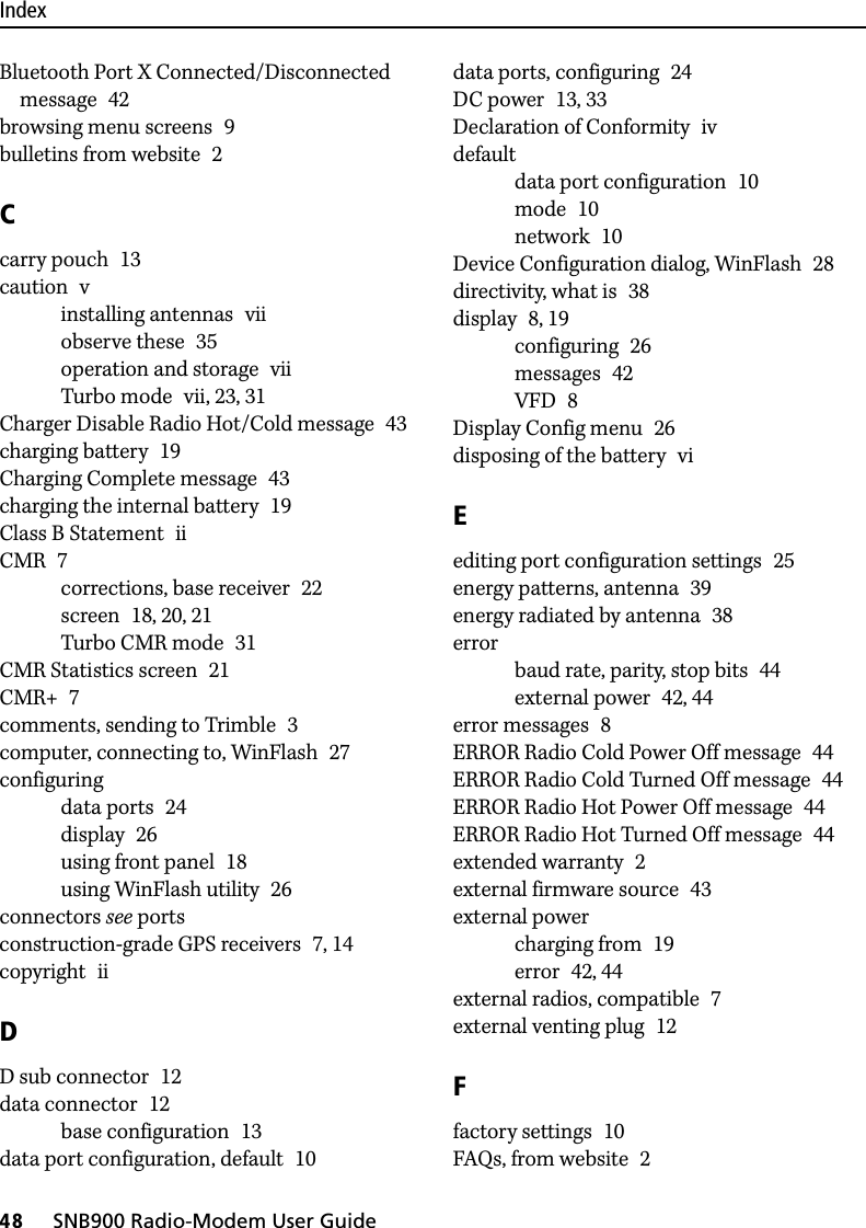 Index48     SNB900 Radio-Modem User GuideBluetooth Port X Connected/Disconnected message 42browsing menu screens 9bulletins from website 2Ccarry pouch 13caution vinstalling antennas viiobserve these 35operation and storage viiTurbo mode vii, 23, 31Charger Disable Radio Hot/Cold message 43charging battery 19Charging Complete message 43charging the internal battery 19Class B Statement iiCMR 7corrections, base receiver 22screen 18, 20, 21Turbo CMR mode 31CMR Statistics screen 21CMR+ 7comments, sending to Trimble 3computer, connecting to, WinFlash 27configuringdata ports 24display 26using front panel 18using WinFlash utility 26connectors see portsconstruction-grade GPS receivers 7, 14copyright iiDD sub connector 12data connector 12base configuration 13data port configuration, default 10data ports, configuring 24DC power 13, 33Declaration of Conformity ivdefaultdata port configuration 10mode 10network 10Device Configuration dialog, WinFlash 28directivity, what is 38display 8, 19configuring 26messages 42VFD 8Display Config menu 26disposing of the battery viEediting port configuration settings 25energy patterns, antenna 39energy radiated by antenna 38errorbaud rate, parity, stop bits 44external power 42, 44error messages 8ERROR Radio Cold Power Off message 44ERROR Radio Cold Turned Off message 44ERROR Radio Hot Power Off message 44ERROR Radio Hot Turned Off message 44extended warranty 2external firmware source 43external powercharging from 19error 42, 44external radios, compatible 7external venting plug 12Ffactory settings 10FAQs, from website 2