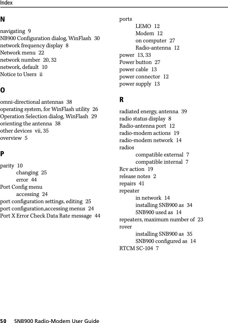 Index50     SNB900 Radio-Modem User GuideNnavigating 9NB900 Configuration dialog, WinFlash 30network frequency display 8Network menu 22network number 20, 32network, default 10Notice to Users iiOomni-directional antennas 38operating system, for WinFlash utility 26Operation Selection dialog, WinFlash 29orienting the antenna 38other devices vii, 35overview 5Pparity 10changing 25error 44Port Config menuaccessing 24port configuration settings, editing 25port configuration,accessing menus 24Port X Error Check Data Rate message 44portsLEMO 12Modem 12on computer 27Radio-antenna 12power 13, 33Power button 27power cable 13power connector 12power supply 13Rradiated energy, antenna 39radio status display 8Radio-antenna port 12radio-modem actions 19radio-modem network 14radioscompatible external 7compatible internal 7Rcv action 19release notes 2repairs 41repeaterin network 14installing SNB900 as 34SNB900 used as 14repeaters, maximum number of 23roverinstalling SNB900 as 35SNB900 configured as 14RTCM SC-104 7