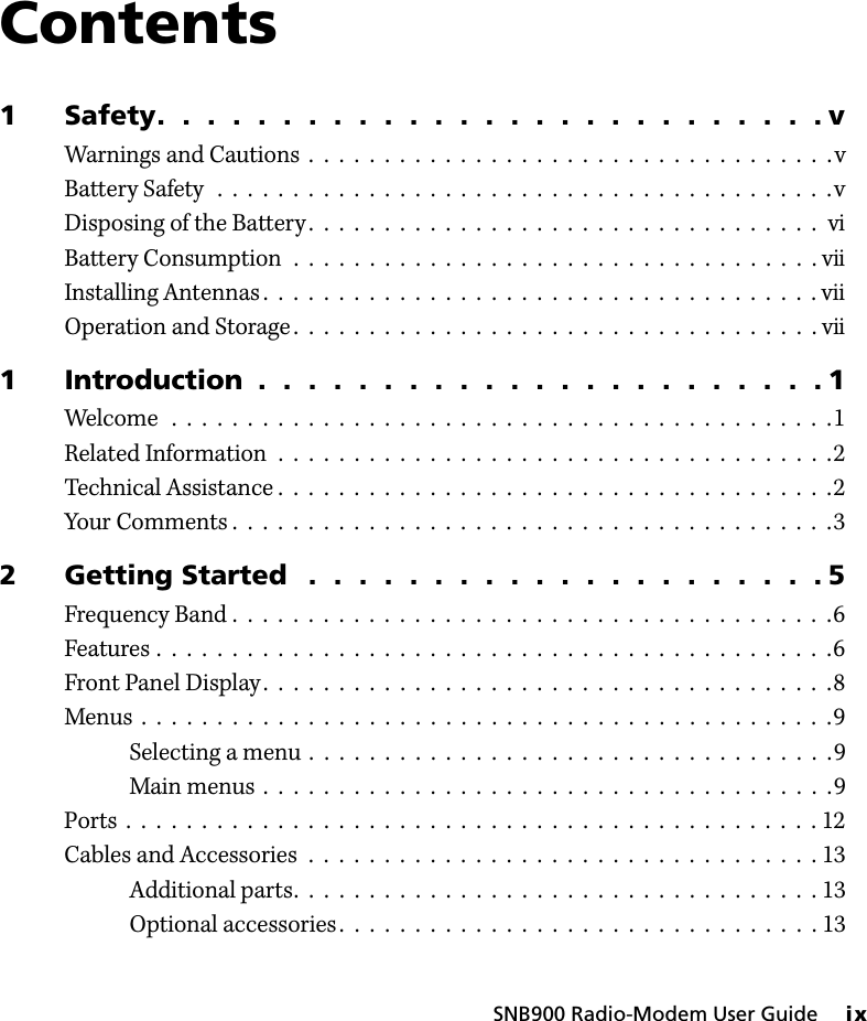 SNB900 Radio-Modem User Guide     ixContents1 Safety.  .  .  .  .  .  .  .  .  .  .  .  .  .  .  .  .  .  .  .  .  .  .  .  .  .  . vWarnings and Cautions  .  .  .  .  .  .  .  .  .  .  .  .  .  .  .  .  .  .  .  .  .  .  .  .  .  .  .  .  .  .  .  .  .  .  .vBattery Safety  .  .  .  .  .  .  .  .  .  .  .  .  .  .  .  .  .  .  .  .  .  .  .  .  .  .  .  .  .  .  .  .  .  .  .  .  .  .  .  .  .vDisposing of the Battery .  .  .  .  .  .  .  .  .  .  .  .  .  .  .  .  .  .  .  .  .  .  .  .  .  .  .  .  .  .  .  .  .  .  viBattery Consumption  .  .  .  .  .  .  .  .  .  .  .  .  .  .  .  .  .  .  .  .  .  .  .  .  .  .  .  .  .  .  .  .  .  .  . viiInstalling Antennas.  .  .  .  .  .  .  .  .  .  .  .  .  .  .  .  .  .  .  .  .  .  .  .  .  .  .  .  .  .  .  .  .  .  .  .  . viiOperation and Storage .  .  .  .  .  .  .  .  .  .  .  .  .  .  .  .  .  .  .  .  .  .  .  .  .  .  .  .  .  .  .  .  .  .  . vii1 Introduction  .  .  .  .  .  .  .  .  .  .  .  .  .  .  .  .  .  .  .  .  .  .  . 1Welcome   .  .  .  .  .  .  .  .  .  .  .  .  .  .  .  .  .  .  .  .  .  .  .  .  .  .  .  .  .  .  .  .  .  .  .  .  .  .  .  .  .  .  .  .1Related Information  .  .  .  .  .  .  .  .  .  .  .  .  .  .  .  .  .  .  .  .  .  .  .  .  .  .  .  .  .  .  .  .  .  .  .  .  .2Technical Assistance .  .  .  .  .  .  .  .  .  .  .  .  .  .  .  .  .  .  .  .  .  .  .  .  .  .  .  .  .  .  .  .  .  .  .  .  .2Your Comments .  .  .  .  .  .  .  .  .  .  .  .  .  .  .  .  .  .  .  .  .  .  .  .  .  .  .  .  .  .  .  .  .  .  .  .  .  .  .  .32 Getting Started   .  .  .  .  .  .  .  .  .  .  .  .  .  .  .  .  .  .  .  .  . 5Frequency Band .  .  .  .  .  .  .  .  .  .  .  .  .  .  .  .  .  .  .  .  .  .  .  .  .  .  .  .  .  .  .  .  .  .  .  .  .  .  .  .6Features .  .  .  .  .  .  .  .  .  .  .  .  .  .  .  .  .  .  .  .  .  .  .  .  .  .  .  .  .  .  .  .  .  .  .  .  .  .  .  .  .  .  .  .  .6Front Panel Display .  .  .  .  .  .  .  .  .  .  .  .  .  .  .  .  .  .  .  .  .  .  .  .  .  .  .  .  .  .  .  .  .  .  .  .  .  .8Menus  .  .  .  .  .  .  .  .  .  .  .  .  .  .  .  .  .  .  .  .  .  .  .  .  .  .  .  .  .  .  .  .  .  .  .  .  .  .  .  .  .  .  .  .  .  .9Selecting a menu  .  .  .  .  .  .  .  .  .  .  .  .  .  .  .  .  .  .  .  .  .  .  .  .  .  .  .  .  .  .  .  .  .  .  .9Main menus .  .  .  .  .  .  .  .  .  .  .  .  .  .  .  .  .  .  .  .  .  .  .  .  .  .  .  .  .  .  .  .  .  .  .  .  .  .9Ports  .  .  .  .  .  .  .  .  .  .  .  .  .  .  .  .  .  .  .  .  .  .  .  .  .  .  .  .  .  .  .  .  .  .  .  .  .  .  .  .  .  .  .  .  .  . 12Cables and Accessories  .  .  .  .  .  .  .  .  .  .  .  .  .  .  .  .  .  .  .  .  .  .  .  .  .  .  .  .  .  .  .  .  .  . 13Additional parts.  .  .  .  .  .  .  .  .  .  .  .  .  .  .  .  .  .  .  .  .  .  .  .  .  .  .  .  .  .  .  .  .  .  . 13Optional accessories .  .  .  .  .  .  .  .  .  .  .  .  .  .  .  .  .  .  .  .  .  .  .  .  .  .  .  .  .  .  .  . 13