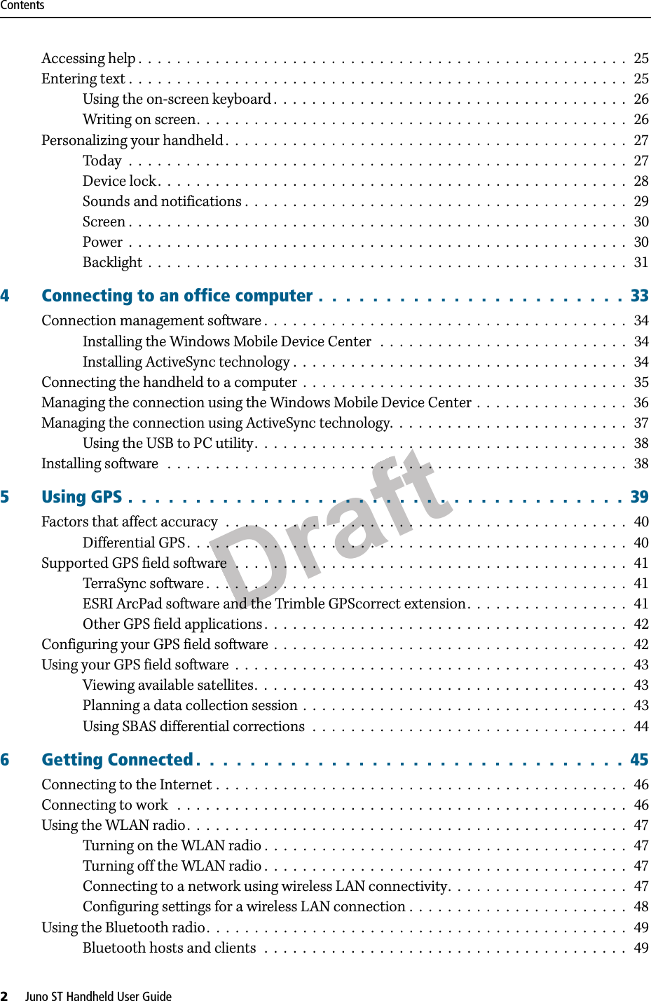 DraftContents2     Juno ST Handheld User GuideAccessing help .  .  .  .  .  .  .  .  .  .  .  .  .  .  .  .  .  .  .  .  .  .  .  .  .  .  .  .  .  .  .  .  .  .  .  .  .  .  .  .  .  .  .  .  .  .  .  .  .  .  .   25Entering text .  .  .  .  .  .  .  .  .  .  .  .  .  .  .  .  .  .  .  .  .  .  .  .  .  .  .  .  .  .  .  .  .  .  .  .  .  .  .  .  .  .  .  .  .  .  .  .  .  .  .  .   25Using the on-screen keyboard .  .  .  .  .  .  .  .  .  .  .  .  .  .  .  .  .  .  .  .  .  .  .  .  .  .  .  .  .  .  .  .  .  .  .  .  .   26Writing on screen.  .  .  .  .  .  .  .  .  .  .  .  .  .  .  .  .  .  .  .  .  .  .  .  .  .  .  .  .  .  .  .  .  .  .  .  .  .  .  .  .  .  .  .  .  26Personalizing your handheld .  .  .  .  .  .  .  .  .  .  .  .  .  .  .  .  .  .  .  .  .  .  .  .  .  .  .  .  .  .  .  .  .  .  .  .  .  .  .  .  .  .  27Today  .  .  .  .  .  .  .  .  .  .  .  .  .  .  .  .  .  .  .  .  .  .  .  .  .  .  .  .  .  .  .  .  .  .  .  .  .  .  .  .  .  .  .  .  .  .  .  .  .  .  .  .   27Device lock .  .  .  .  .  .  .  .  .  .  .  .  .  .  .  .  .  .  .  .  .  .  .  .  .  .  .  .  .  .  .  .  .  .  .  .  .  .  .  .  .  .  .  .  .  .  .  .  .  28Sounds and notifications .  .  .  .  .  .  .  .  .  .  .  .  .  .  .  .  .  .  .  .  .  .  .  .  .  .  .  .  .  .  .  .  .  .  .  .  .  .  .  .   29Screen .  .  .  .  .  .  .  .  .  .  .  .  .  .  .  .  .  .  .  .  .  .  .  .  .  .  .  .  .  .  .  .  .  .  .  .  .  .  .  .  .  .  .  .  .  .  .  .  .  .  .  .  30Power  .  .  .  .  .  .  .  .  .  .  .  .  .  .  .  .  .  .  .  .  .  .  .  .  .  .  .  .  .  .  .  .  .  .  .  .  .  .  .  .  .  .  .  .  .  .  .  .  .  .  .  .  30Backlight  .  .  .  .  .  .  .  .  .  .  .  .  .  .  .  .  .  .  .  .  .  .  .  .  .  .  .  .  .  .  .  .  .  .  .  .  .  .  .  .  .  .  .  .  .  .  .  .  .  .   314 Connecting to an office computer .  .  .  .  .  .  .  .  .  .  .  .  .  .  .  .  .  .  .  .  .  .  .  33Connection management software .  .  .  .  .  .  .  .  .  .  .  .  .  .  .  .  .  .  .  .  .  .  .  .  .  .  .  .  .  .  .  .  .  .  .  .  .  .  34Installing the Windows Mobile Device Center   .  .  .  .  .  .  .  .  .  .  .  .  .  .  .  .  .  .  .  .  .  .  .  .  .  .   34Installing ActiveSync technology .  .  .  .  .  .  .  .  .  .  .  .  .  .  .  .  .  .  .  .  .  .  .  .  .  .  .  .  .  .  .  .  .  .  .   34Connecting the handheld to a computer  .  .  .  .  .  .  .  .  .  .  .  .  .  .  .  .  .  .  .  .  .  .  .  .  .  .  .  .  .  .  .  .  .  .   35Managing the connection using the Windows Mobile Device Center  .  .  .  .  .  .  .  .  .  .  .  .  .  .  .  .   36Managing the connection using ActiveSync technology.  .  .  .  .  .  .  .  .  .  .  .  .  .  .  .  .  .  .  .  .  .  .  .  .   37Using the USB to PC utility.  .  .  .  .  .  .  .  .  .  .  .  .  .  .  .  .  .  .  .  .  .  .  .  .  .  .  .  .  .  .  .  .  .  .  .  .  .  .  38Installing software   .  .  .  .  .  .  .  .  .  .  .  .  .  .  .  .  .  .  .  .  .  .  .  .  .  .  .  .  .  .  .  .  .  .  .  .  .  .  .  .  .  .  .  .  .  .  .  .   385 Using GPS .  .  .  .  .  .  .  .  .  .  .  .  .  .  .  .  .  .  .  .  .  .  .  .  .  .  .  .  .  .  .  .  .  .  .  .  .  39Factors that affect accuracy  .  .  .  .  .  .  .  .  .  .  .  .  .  .  .  .  .  .  .  .  .  .  .  .  .  .  .  .  .  .  .  .  .  .  .  .  .  .  .  .  .  .  40Differential GPS .  .  .  .  .  .  .  .  .  .  .  .  .  .  .  .  .  .  .  .  .  .  .  .  .  .  .  .  .  .  .  .  .  .  .  .  .  .  .  .  .  .  .  .  .  .   40Supported GPS field software  .  .  .  .  .  .  .  .  .  .  .  .  .  .  .  .  .  .  .  .  .  .  .  .  .  .  .  .  .  .  .  .  .  .  .  .  .  .  .  .  .   41TerraSync software .  .  .  .  .  .  .  .  .  .  .  .  .  .  .  .  .  .  .  .  .  .  .  .  .  .  .  .  .  .  .  .  .  .  .  .  .  .  .  .  .  .  .  .  41ESRI ArcPad software and the Trimble GPScorrect extension.  .  .  .  .  .  .  .  .  .  .  .  .  .  .  .  .   41Other GPS field applications .  .  .  .  .  .  .  .  .  .  .  .  .  .  .  .  .  .  .  .  .  .  .  .  .  .  .  .  .  .  .  .  .  .  .  .  .  .  42Configuring your GPS field software  .  .  .  .  .  .  .  .  .  .  .  .  .  .  .  .  .  .  .  .  .  .  .  .  .  .  .  .  .  .  .  .  .  .  .  .  .   42Using your GPS field software  .  .  .  .  .  .  .  .  .  .  .  .  .  .  .  .  .  .  .  .  .  .  .  .  .  .  .  .  .  .  .  .  .  .  .  .  .  .  .  .  .  43Viewing available satellites.  .  .  .  .  .  .  .  .  .  .  .  .  .  .  .  .  .  .  .  .  .  .  .  .  .  .  .  .  .  .  .  .  .  .  .  .  .  .   43Planning a data collection session  .  .  .  .  .  .  .  .  .  .  .  .  .  .  .  .  .  .  .  .  .  .  .  .  .  .  .  .  .  .  .  .  .  .  43Using SBAS differential corrections  .  .  .  .  .  .  .  .  .  .  .  .  .  .  .  .  .  .  .  .  .  .  .  .  .  .  .  .  .  .  .  .  .   446 Getting Connected .  .  .  .  .  .  .  .  .  .  .  .  .  .  .  .  .  .  .  .  .  .  .  .  .  .  .  .  .  .  .  .  45Connecting to the Internet .  .  .  .  .  .  .  .  .  .  .  .  .  .  .  .  .  .  .  .  .  .  .  .  .  .  .  .  .  .  .  .  .  .  .  .  .  .  .  .  .  .  .   46Connecting to work   .  .  .  .  .  .  .  .  .  .  .  .  .  .  .  .  .  .  .  .  .  .  .  .  .  .  .  .  .  .  .  .  .  .  .  .  .  .  .  .  .  .  .  .  .  .  .  46Using the WLAN radio.  .  .  .  .  .  .  .  .  .  .  .  .  .  .  .  .  .  .  .  .  .  .  .  .  .  .  .  .  .  .  .  .  .  .  .  .  .  .  .  .  .  .  .  .  .   47Turning on the WLAN radio .  .  .  .  .  .  .  .  .  .  .  .  .  .  .  .  .  .  .  .  .  .  .  .  .  .  .  .  .  .  .  .  .  .  .  .  .  .   47Turning off the WLAN radio .  .  .  .  .  .  .  .  .  .  .  .  .  .  .  .  .  .  .  .  .  .  .  .  .  .  .  .  .  .  .  .  .  .  .  .  .  .   47Connecting to a network using wireless LAN connectivity.  .  .  .  .  .  .  .  .  .  .  .  .  .  .  .  .  .  .   47Configuring settings for a wireless LAN connection .  .  .  .  .  .  .  .  .  .  .  .  .  .  .  .  .  .  .  .  .  .  .   48Using the Bluetooth radio.  .  .  .  .  .  .  .  .  .  .  .  .  .  .  .  .  .  .  .  .  .  .  .  .  .  .  .  .  .  .  .  .  .  .  .  .  .  .  .  .  .  .  .  49Bluetooth hosts and clients  .  .  .  .  .  .  .  .  .  .  .  .  .  .  .  .  .  .  .  .  .  .  .  .  .  .  .  .  .  .  .  .  .  .  .  .  .  .   49