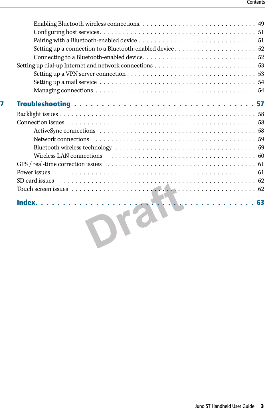 DraftJuno ST Handheld User Guide     3ContentsEnabling Bluetooth wireless connections.  .  .  .  .  .  .  .  .  .  .  .  .  .  .  .  .  .  .  .  .  .  .  .  .  .  .  .  .  .   49Configuring host services.  .  .  .  .  .  .  .  .  .  .  .  .  .  .  .  .  .  .  .  .  .  .  .  .  .  .  .  .  .  .  .  .  .  .  .  .  .  .  .   51Pairing with a Bluetooth-enabled device  .  .  .  .  .  .  .  .  .  .  .  .  .  .  .  .  .  .  .  .  .  .  .  .  .  .  .  .  .  .   51Setting up a connection to a Bluetooth-enabled device .  .  .  .  .  .  .  .  .  .  .  .  .  .  .  .  .  .  .  .  .   52Connecting to a Bluetooth-enabled device.  .  .  .  .  .  .  .  .  .  .  .  .  .  .  .  .  .  .  .  .  .  .  .  .  .  .  .  .  52Setting up dial-up Internet and network connections  .  .  .  .  .  .  .  .  .  .  .  .  .  .  .  .  .  .  .  .  .  .  .  .  .  .   53Setting up a VPN server connection .  .  .  .  .  .  .  .  .  .  .  .  .  .  .  .  .  .  .  .  .  .  .  .  .  .  .  .  .  .  .  .  .   53Setting up a mail service  .  .  .  .  .  .  .  .  .  .  .  .  .  .  .  .  .  .  .  .  .  .  .  .  .  .  .  .  .  .  .  .  .  .  .  .  .  .  .  .   54Managing connections  .  .  .  .  .  .  .  .  .  .  .  .  .  .  .  .  .  .  .  .  .  .  .  .  .  .  .  .  .  .  .  .  .  .  .  .  .  .  .  .  .   547 Troubleshooting  .  .  .  .  .  .  .  .  .  .  .  .  .  .  .  .  .  .  .  .  .  .  .  .  .  .  .  .  .  .  .  .  .  57Backlight issues  .  .  .  .  .  .  .  .  .  .  .  .  .  .  .  .  .  .  .  .  .  .  .  .  .  .  .  .  .  .  .  .  .  .  .  .  .  .  .  .  .  .  .  .  .  .  .  .  .  .   58Connection issues.  .  .  .  .  .  .  .  .  .  .  .  .  .  .  .  .  .  .  .  .  .  .  .  .  .  .  .  .  .  .  .  .  .  .  .  .  .  .  .  .  .  .  .  .  .  .  .  .  58ActiveSync connections   .  .  .  .  .  .  .  .  .  .  .  .  .  .  .  .  .  .  .  .  .  .  .  .  .  .  .  .  .  .  .  .  .  .  .  .  .  .  .  .   58Network connections     .  .  .  .  .  .  .  .  .  .  .  .  .  .  .  .  .  .  .  .  .  .  .  .  .  .  .  .  .  .  .  .  .  .  .  .  .  .  .  .  .  59Bluetooth wireless technology   .  .  .  .  .  .  .  .  .  .  .  .  .  .  .  .  .  .  .  .  .  .  .  .  .  .  .  .  .  .  .  .  .  .  .  .   59Wireless LAN connections       .  .  .  .  .  .  .  .  .  .  .  .  .  .  .  .  .  .  .  .  .  .  .  .  .  .  .  .  .  .  .  .  .  .  .  .  .   60GPS / real-time correction issues    .  .  .  .  .  .  .  .  .  .  .  .  .  .  .  .  .  .  .  .  .  .  .  .  .  .  .  .  .  .  .  .  .  .  .  .  .  .   61Power issues  .  .  .  .  .  .  .  .  .  .  .  .  .  .  .  .  .  .  .  .  .  .  .  .  .  .  .  .  .  .  .  .  .  .  .  .  .  .  .  .  .  .  .  .  .  .  .  .  .  .  .  .  61SD card issues     .  .  .  .  .  .  .  .  .  .  .  .  .  .  .  .  .  .  .  .  .  .  .  .  .  .  .  .  .  .  .  .  .  .  .  .  .  .  .  .  .  .  .  .  .  .  .  .  .  .   62Touch screen issues   .  .  .  .  .  .  .  .  .  .  .  .  .  .  .  .  .  .  .  .  .  .  .  .  .  .  .  .  .  .  .  .  .  .  .  .  .  .  .  .  .  .  .  .  .  .  .   62Index.  .  .  .  .  .  .  .  .  .  .  .  .  .  .  .  .  .  .  .  .  .  .  .  .  .  .  .  .  .  .  .  .  .  .  .  .  .  .  .  63