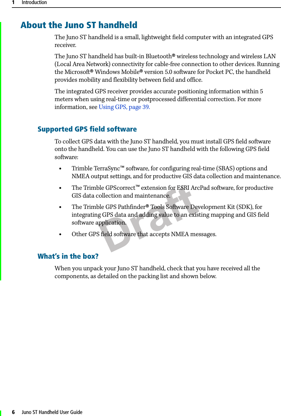 Draft1     Introduction6     Juno ST Handheld User GuideAbout the Juno ST handheldThe Juno ST handheld is a small, lightweight field computer with an integrated GPS receiver. The Juno ST handheld has built-in Bluetooth® wireless technology and wireless LAN (Local Area Network) connectivity for cable-free connection to other devices. Running the Microsoft® Windows Mobile® version 5.0 software for Pocket PC, the handheld provides mobility and flexibility between field and office.The integrated GPS receiver provides accurate positioning information within 5 meters when using real-time or postprocessed differential correction. For more information, see Using GPS, page 39. Supported GPS field softwareTo collect GPS data with the Juno ST handheld, you must install GPS field software onto the handheld. You can use the Juno ST handheld with the following GPS field software:•Trimble TerraSync™ software, for configuring real-time (SBAS) options and NMEA output settings, and for productive GIS data collection and maintenance.•The Trimble GPScorrect™ extension for ESRI ArcPad software, for productive GIS data collection and maintenance.•The Trimble GPS Pathfinder® Tools Software Development Kit (SDK), for integrating GPS data and adding value to an existing mapping and GIS field software application.•Other GPS field software that accepts NMEA messages.What’s in the box?When you unpack your Juno ST handheld, check that you have received all the components, as detailed on the packing list and shown below. 