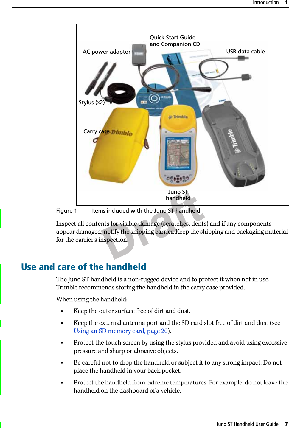 DraftJuno ST Handheld User Guide     7Introduction     1  Figure 1 Items included with the Juno ST handheldInspect all contents for visible damage (scratches, dents) and if any components appear damaged, notify the shipping carrier. Keep the shipping and packaging material for the carrier’s inspection.Use and care of the handheldThe Juno ST handheld is a non-rugged device and to protect it when not in use, Trimble recommends storing the handheld in the carry case provided.When using the handheld:•Keep the outer surface free of dirt and dust.•Keep the external antenna port and the SD card slot free of dirt and dust (see Using an SD memory card, page 20).•Protect the touch screen by using the stylus provided and avoid using excessive pressure and sharp or abrasive objects.•Be careful not to drop the handheld or subject it to any strong impact. Do not place the handheld in your back pocket.•Protect the handheld from extreme temperatures. For example, do not leave the handheld on the dashboard of a vehicle.Juno STCarry caseUSB data cableQuick Start GuidehandheldStylus (x2)AC power adaptorand Companion CD