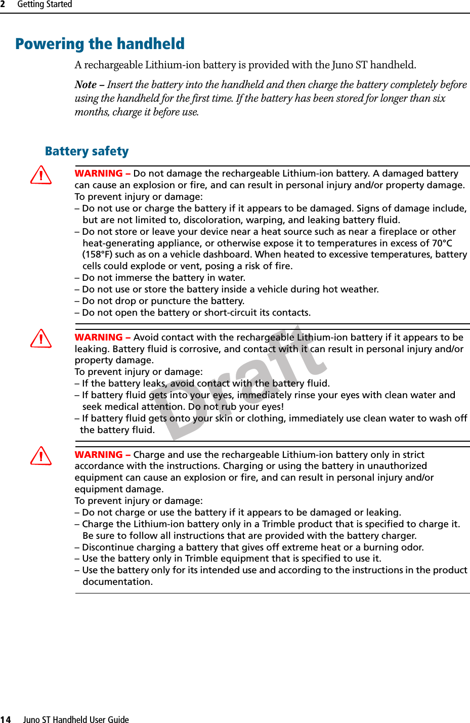 Draft2     Getting Started14     Juno ST Handheld User GuidePowering the handheldA rechargeable Lithium-ion battery is provided with the Juno ST handheld. Note – Insert the battery into the handheld and then charge the battery completely before using the handheld for the first time. If the battery has been stored for longer than six months, charge it before use.Battery safetyCWARNING – Do not damage the rechargeable Lithium-ion battery. A damaged battery can cause an explosion or fire, and can result in personal injury and/or property damage. To prevent injury or damage: – Do not use or charge the battery if it appears to be damaged. Signs of damage include,    but are not limited to, discoloration, warping, and leaking battery fluid.– Do not store or leave your device near a heat source such as near a fireplace or other    heat-generating appliance, or otherwise expose it to temperatures in excess of 70°C    (158°F) such as on a vehicle dashboard. When heated to excessive temperatures, battery    cells could explode or vent, posing a risk of fire. – Do not immerse the battery in water. – Do not use or store the battery inside a vehicle during hot weather. – Do not drop or puncture the battery. – Do not open the battery or short-circuit its contacts.CWARNING – Avoid contact with the rechargeable Lithium-ion battery if it appears to be leaking. Battery fluid is corrosive, and contact with it can result in personal injury and/or property damage.To prevent injury or damage:– If the battery leaks, avoid contact with the battery fluid. – If battery fluid gets into your eyes, immediately rinse your eyes with clean water and    seek medical attention. Do not rub your eyes! – If battery fluid gets onto your skin or clothing, immediately use clean water to wash off   the battery fluid.CWARNING – Charge and use the rechargeable Lithium-ion battery only in strict accordance with the instructions. Charging or using the battery in unauthorized equipment can cause an explosion or fire, and can result in personal injury and/or equipment damage. To prevent injury or damage: – Do not charge or use the battery if it appears to be damaged or leaking.– Charge the Lithium-ion battery only in a Trimble product that is specified to charge it.    Be sure to follow all instructions that are provided with the battery charger. – Discontinue charging a battery that gives off extreme heat or a burning odor.– Use the battery only in Trimble equipment that is specified to use it. – Use the battery only for its intended use and according to the instructions in the product    documentation.