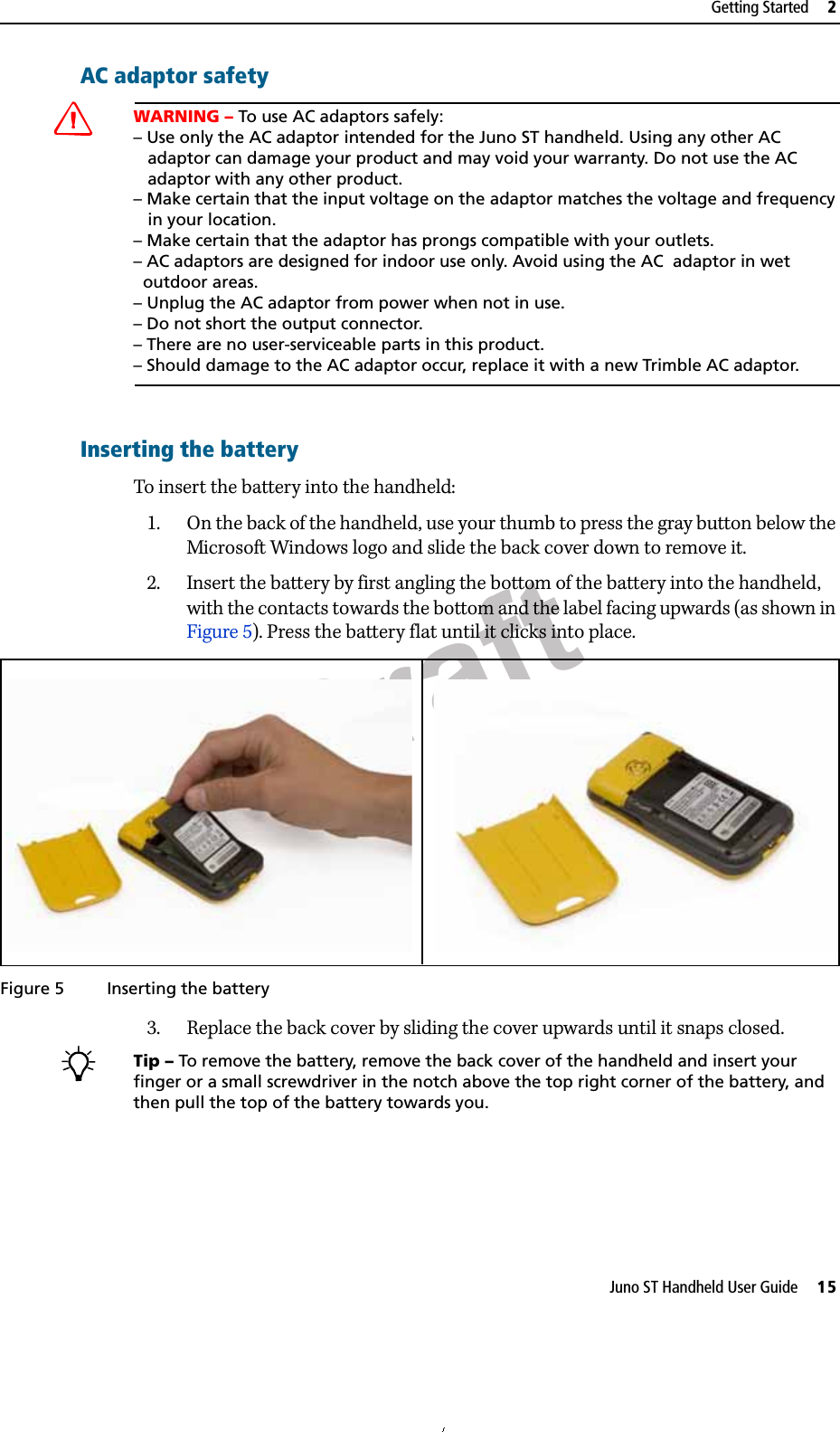 DraftJuno ST Handheld User Guide     15Getting Started     2AC adaptor safetyCWARNING – To use AC adaptors safely:– Use only the AC adaptor intended for the Juno ST handheld. Using any other AC   adaptor can damage your product and may void your warranty. Do not use the AC   adaptor with any other product.– Make certain that the input voltage on the adaptor matches the voltage and frequency    in your location. – Make certain that the adaptor has prongs compatible with your outlets.– AC adaptors are designed for indoor use only. Avoid using the AC  adaptor in wet   outdoor areas.– Unplug the AC adaptor from power when not in use.– Do not short the output connector.– There are no user-serviceable parts in this product.– Should damage to the AC adaptor occur, replace it with a new Trimble AC adaptor.Inserting the batteryTo insert the battery into the handheld:1. On the back of the handheld, use your thumb to press the gray button below the Microsoft Windows logo and slide the back cover down to remove it. 2. Insert the battery by first angling the bottom of the battery into the handheld, with the contacts towards the bottom and the label facing upwards (as shown in Figure 5). Press the battery flat until it clicks into place.Figure 5 Inserting the battery3. Replace the back cover by sliding the cover upwards until it snaps closed.BTip – To remove the battery, remove the back cover of the handheld and insert your finger or a small screwdriver in the notch above the top right corner of the battery, and then pull the top of the battery towards you.