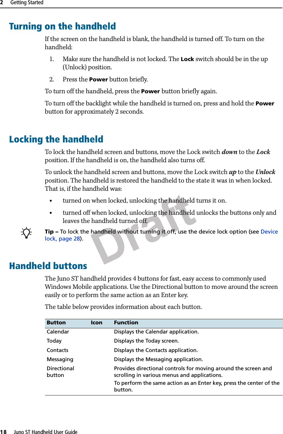 Draft2     Getting Started18     Juno ST Handheld User GuideTurning on the handheldIf the screen on the handheld is blank, the handheld is turned off. To turn on the handheld:1. Make sure the handheld is not locked. The Lock switch should be in the up (Unlock) position.2. Press the Power button briefly.To turn off the handheld, press the Power button briefly again.To turn off the backlight while the handheld is turned on, press and hold the Power button for approximately 2 seconds.Locking the handheldTo lock the handheld screen and buttons, move the Lock switch down to the Lock position. If the handheld is on, the handheld also turns off.To unlock the handheld screen and buttons, move the Lock switch up to the Unlock position. The handheld is restored the handheld to the state it was in when locked. That is, if the handheld was:•turned on when locked, unlocking the handheld turns it on.•turned off when locked, unlocking the handheld unlocks the buttons only and leaves the handheld turned off.BTip – To lock the handheld without turning it off, use the device lock option (see Device lock, page 28).Handheld buttonsThe Juno ST handheld provides 4 buttons for fast, easy access to commonly used Windows Mobile applications. Use the Directional button to move around the screen easily or to perform the same action as an Enter key.The table below provides information about each button.Button Icon FunctionCalendar Displays the Calendar application.Today Displays the Today screen.Contacts Displays the Contacts application.Messaging Displays the Messaging application.Directional buttonProvides directional controls for moving around the screen and scrolling in various menus and applications.To perform the same action as an Enter key, press the center of the button.