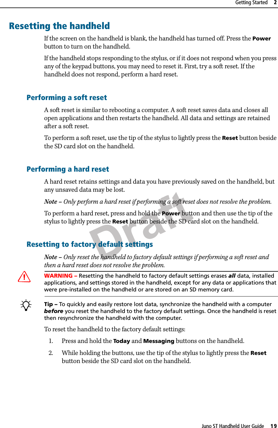 DraftJuno ST Handheld User Guide     19Getting Started     2Resetting the handheldIf the screen on the handheld is blank, the handheld has turned off. Press the Power button to turn on the handheld.If the handheld stops responding to the stylus, or if it does not respond when you press any of the keypad buttons, you may need to reset it. First, try a soft reset. If the handheld does not respond, perform a hard reset.Performing a soft resetA soft reset is similar to rebooting a computer. A soft reset saves data and closes all open applications and then restarts the handheld. All data and settings are retained after a soft reset.To perform a soft reset, use the tip of the stylus to lightly press the Reset button beside the SD card slot on the handheld.Performing a hard resetA hard reset retains settings and data you have previously saved on the handheld, but any unsaved data may be lost.Note – Only perform a hard reset if performing a soft reset does not resolve the problem.To perform a hard reset, press and hold the Power button and then use the tip of the stylus to lightly press the Reset button beside the SD card slot on the handheld.Resetting to factory default settingsNote – Only reset the handheld to factory default settings if performing a soft reset and then a hard reset does not resolve the problem.CWARNING – Resetting the handheld to factory default settings erases all data, installed applications, and settings stored in the handheld, except for any data or applications that were pre-installed on the handheld or are stored on an SD memory card. BTip – To quickly and easily restore lost data, synchronize the handheld with a computer before you reset the handheld to the factory default settings. Once the handheld is reset then resynchronize the handheld with the computer.To reset the handheld to the factory default settings:1. Press and hold the Today and Messaging buttons on the handheld.2. While holding the buttons, use the tip of the stylus to lightly press the Reset button beside the SD card slot on the handheld.