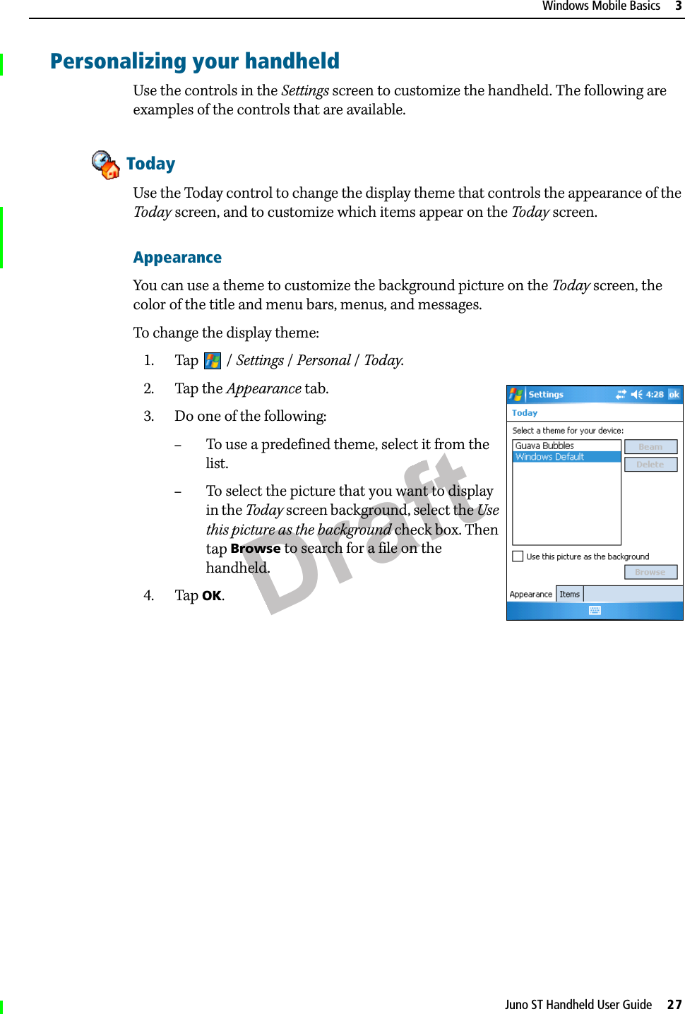 DraftJuno ST Handheld User Guide     27Windows Mobile Basics     3Personalizing your handheldUse the controls in the Settings screen to customize the handheld. The following are examples of the controls that are available.TodayUse the Today control to change the display theme that controls the appearance of the Today screen, and to customize which items appear on the Today screen.AppearanceYou can use a theme to customize the background picture on the Today screen, the color of the title and menu bars, menus, and messages.To change the display theme:1. Tap / Settings /Personal / Today. 2. Tap the Appearance tab. 3. Do one of the following:–To use a predefined theme, select it from the list.–To select the picture that you want to display in the Today screen background, select the Use this picture as the background check box. Then tap Browse to search for a file on the handheld.4. Tap OK.