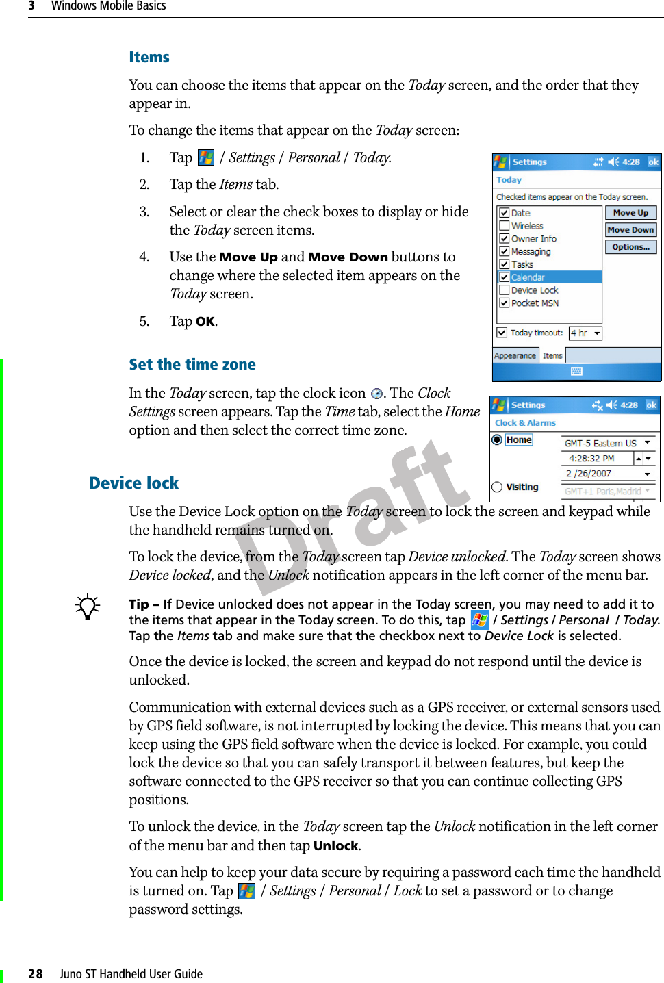 Draft3     Windows Mobile Basics28     Juno ST Handheld User GuideItemsYou can choose the items that appear on the Today screen, and the order that they appear in.To change the items that appear on the Today screen:1. Tap / Settings /Personal / Today.2. Tap the Items tab.3. Select or clear the check boxes to display or hide the Today screen items.4. Use the Move Up and Move Down buttons to change where the selected item appears on the Today screen.5. Tap OK.Set the time zone In the Today screen, tap the clock icon . The Clock Settings screen appears. Tap the Time tab, select the Home option and then select the correct time zone.Device lockUse the Device Lock option on the Today screen to lock the screen and keypad while the handheld remains turned on.To lock the device, from the Today screen tap Device unlocked. The Today screen shows Device locked, and the Unlock notification appears in the left corner of the menu bar.BTip – If Device unlocked does not appear in the Today screen, you may need to add it to the items that appear in the Today screen. To do this, tap  / Settings / Personal  / Today. Tap the Items tab and make sure that the checkbox next to Device Lock is selected.Once the device is locked, the screen and keypad do not respond until the device is unlocked.Communication with external devices such as a GPS receiver, or external sensors used by GPS field software, is not interrupted by locking the device. This means that you can keep using the GPS field software when the device is locked. For example, you could lock the device so that you can safely transport it between features, but keep the software connected to the GPS receiver so that you can continue collecting GPS positions.To unlock the device, in the Today screen tap the Unlock notification in the left corner of the menu bar and then tap Unlock. You can help to keep your data secure by requiring a password each time the handheld is turned on. Tap  / Settings /Personal / Lock to set a password or to change password settings.