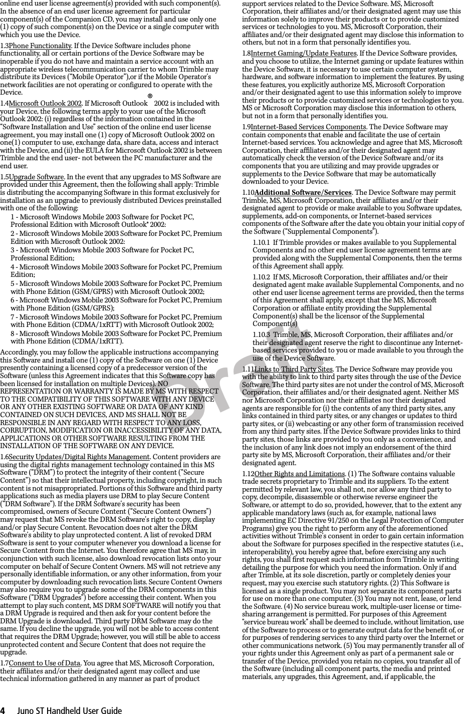 Draft4     Juno ST Handheld User Guideonline end user license agreement(s) provided with such component(s). In the absence of an end user license agreement for particular component(s) of the Companion CD, you may install and use only one (1) copy of such component(s) on the Device or a single computer with which you use the Device.1.3Phone Functionality. If the Device Software includes phone functionality, all or certain portions of the Device Software may be inoperable if you do not have and maintain a service account with an appropriate wireless telecommunication carrier to whom Trimble may distribute its Devices (“Mobile Operator”),or if the Mobile Operator&apos;s network facilities are not operating or configured to operate with the Device.1.4Microsoft Outlook 2002. If Microsoft Outlook® 2002 is included with your Device, the following terms apply to your use of the Microsoft Outlook 2002: (i) regardless of the information contained in the “Software Installation and Use” section of the online end user license agreement, you may install one (1) copy of Microsoft Outlook 2002 on one(1) computer to use, exchange data, share data, access and interact with the Device, and (ii) the EULA for Microsoft Outlook 2002 is between Trimble and the end user- not between the PC manufacturer and the end user.1.5Upgrade Software. In the event that any upgrades to MS Software are provided under this Agreement, then the following shall apply: Trimble is distributing the accompanying Software in this format exclusively for installation as an upgrade to previously distributed Devices preinstalled with one of the following: 1 - Microsoft Windows Mobile 2003 Software for Pocket PC, Professional Edition with Microsoft Outlook® 2002: 2 - Microsoft Windows Mobile 2003 Software for Pocket PC, Premium Edition with Microsoft Outlook 2002: 3 - Microsoft Windows Mobile 2003 Software for Pocket PC, Professional Edition; 4 - Microsoft Windows Mobile 2003 Software for Pocket PC, Premium Edition; 5 - Microsoft Windows Mobile 2003 Software for Pocket PC, Premium with Phone Edition (GSM/GPRS) with Microsoft Outlook 2002; 6 - Microsoft Windows Mobile 2003 Software for Pocket PC, Premium with Phone Edition (GSM/GPRS); 7 - Microsoft Windows Mobile 2003 Software for Pocket PC, Premium with Phone Edition (CDMA/1xRTT) with Microsoft Outlook 2002;8 - Microsoft Windows Mobile 2003 Software for Pocket PC, Premium with Phone Edition (CDMA/1xRTT).Accordingly, you may follow the applicable instructions accompanying this Software and install one (1) copy of the Software on one (1) Device presently containing a licensed copy of a predecessor version of the Software (unless this Agreement indicates that this Software copy has been licensed for installation on multiple Devices). NO REPRESENTATION OR WARRANTY IS MADE BY MS WITH RESPECT TO THE COMPATIBILITY OF THIS SOFTWARE WITH ANY DEVICE OR ANY OTHER EXISTING SOFTWARE OR DATA OF ANY KIND CONTAINED ON SUCH DEVICES, AND MS SHALL NOT BE RESPONSIBLE IN ANY REGARD WITH RESPECT TO ANY LOSS, CORRUPTION, MODIFICATION OR INACCESSIBILITY OF ANY DATA, APPLICATIONS OR OTHER SOFTWARE RESULTING FROM THE INSTALLATION OF THE SOFTWARE ON ANY DEVICE.1.6Security Updates/Digital Rights Management. Content providers are using the digital rights management technology contained in this MS Software (“DRM”) to protect the integrity of their content (“Secure Content”) so that their intellectual property, including copyright, in such content is not misappropriated. Portions of this Software and third party applications such as media players use DRM to play Secure Content (“DRM Software”). If the DRM Software&apos;s security has been compromised, owners of Secure Content (“Secure Content Owners”) may request that MS revoke the DRM Software&apos;s right to copy, display and/or play Secure Content. Revocation does not alter the DRM Software&apos;s ability to play unprotected content. A list of revoked DRM Software is sent to your computer whenever you download a license for Secure Content from the Internet. You therefore agree that MS may, in conjunction with such license, also download revocation lists onto your computer on behalf of Secure Content Owners. MS will not retrieve any personally identifiable information, or any other information, from your computer by downloading such revocation lists. Secure Content Owners may also require you to upgrade some of the DRM components in this Software (“DRM Upgrades”) before accessing their content. When you attempt to play such content, MS DRM SOFTWARE will notify you that a DRM Upgrade is required and then ask for your content before the DRM Upgrade is downloaded. Third party DRM Software may do the same. If you decline the upgrade, you will not be able to access content that requires the DRM Upgrade; however, you will still be able to access unprotected content and Secure Content that does not require the upgrade.1.7Consent to Use of Data. You agree that MS, Microsoft Corporation, their affiliates and/or their designated agent may collect and use technical information gathered in any manner as part of product support services related to the Device Software. MS, Microsoft Corporation, their affiliates and/or their designated agent may use this information solely to improve their products or to provide customized services or technologies to you. MS, Microsoft Corporation, their affiliates and/or their designated agent may disclose this information to others, but not in a form that personally identifies you.1.8Internet Gaming/Update Features. If the Device Software provides, and you choose to utilize, the Internet gaming or update features within the Device Software, it is necessary to use certain computer system, hardware, and software information to implement the features. By using these features, you explicitly authorize MS, Microsoft Corporation and/or their designated agent to use this information solely to improve their products or to provide customized services or technologies to you. MS or Microsoft Corporation may disclose this information to others, but not in a form that personally identifies you.1.9Internet-Based Services Components. The Device Software may contain components that enable and facilitate the use of certain Internet-based services. You acknowledge and agree that MS, Microsoft Corporation, their affiliates and/or their designated agent may automatically check the version of the Device Software and/or its components that you are utilizing and may provide upgrades or supplements to the Device Software that may be automatically downloaded to your Device.1.10Additional Software/Services. The Device Software may permit Trimble, MS, Microsoft Corporation, their affiliates and/or their designated agent to provide or make available to you Software updates, supplements, add-on components, or Internet-based services components of the Software after the date you obtain your initial copy of the Software (“Supplemental Components”).1.10.1 If Trimble provides or makes available to you Supplemental Components and no other end user license agreement terms are provided along with the Supplemental Components, then the terms of this Agreement shall apply.1.10.2 If MS, Microsoft Corporation, their affiliates and/or their designated agent make available Supplemental Components, and no other end user license agreement terms are provided, then the terms of this Agreement shall apply, except that the MS, Microsoft Corporation or affiliate entity providing the Supplemental Component(s) shall be the licensor of the Supplemental Component(s)1.10.3 Trimble, MS, Microsoft Corporation, their affiliates and/or their designated agent reserve the right to discontinue any Internet-based services provided to you or made available to you through the use of the Device Software.1.11Links to Third Party Sites. The Device Software may provide you with the ability to link to third party sites through the use of the Device Software. The third party sites are not under the control of MS, Microsoft Corporation, their affiliates and/or their designated agent. Neither MS nor Microsoft Corporation nor their affiliates nor their designated agents are responsible for (i) the contents of any third party sites, any links contained in third party sites, or any changes or updates to third party sites, or (ii) webcasting or any other form of transmission received from any third party sites. If the Device Software provides links to third party sites, those links are provided to you only as a convenience, and the inclusion of any link does not imply an endorsement of the third party site by MS, Microsoft Corporation, their affiliates and/or their designated agent.1.12Other Rights and Limitations. (1) The Software contains valuable trade secrets proprietary to Trimble and its suppliers. To the extent permitted by relevant law, you shall not, nor allow any third party to copy, decompile, disassemble or otherwise reverse engineer the Software, or attempt to do so, provided, however, that to the extent any applicable mandatory laws (such as, for example, national laws implementing EC Directive 91/250 on the Legal Protection of Computer Programs) give you the right to perform any of the aforementioned activities without Trimble&apos;s consent in order to gain certain information about the Software for purposes specified in the respective statutes (i.e., interoperability), you hereby agree that, before exercising any such rights, you shall first request such information from Trimble in writing detailing the purpose for which you need the information. Only if and after Trimble, at its sole discretion, partly or completely denies your request, may you exercise such statutory rights. (2) This Software is licensed as a single product. You may not separate its component parts for use on more than one computer. (3) You may not rent, lease, or lend the Software. (4) No service bureau work, multiple-user license or time-sharing arrangement is permitted. For purposes of this Agreement &quot;service bureau work&quot; shall be deemed to include, without limitation, use of the Software to process or to generate output data for the benefit of, or for purposes of rendering services to any third party over the Internet or other communications network. (5) You may permanently transfer all of your rights under this Agreement only as part of a permanent sale or transfer of the Device, provided you retain no copies, you transfer all of the Software (including all component parts, the media and printed materials, any upgrades, this Agreement, and, if applicable, the 