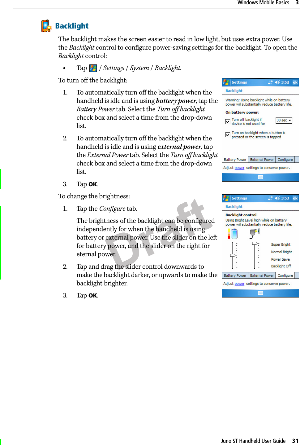 DraftJuno ST Handheld User Guide     31Windows Mobile Basics     3BacklightThe backlight makes the screen easier to read in low light, but uses extra power. Use the Backlight control to configure power-saving settings for the backlight. To open the Backlight control: •Tap / Settings /System / Backlight. To turn off the backlight: 1. To automatically turn off the backlight when the handheld is idle and is using battery power, tap the Battery Power tab. Select the Turn off backlight check box and select a time from the drop-down list.2. To automatically turn off the backlight when the handheld is idle and is using external power, tap the External Power tab. Select the Turn off backlight check box and select a time from the drop-down list.3. Tap OK.To change the brightness:1. Tap the Configure tab.The brightness of the backlight can be configured independently for when the handheld is using battery or external power. Use the slider on the left for battery power, and the slider on the right for eternal power.2. Tap and drag the slider control downwards to make the backlight darker, or upwards to make the backlight brighter. 3. Tap OK.