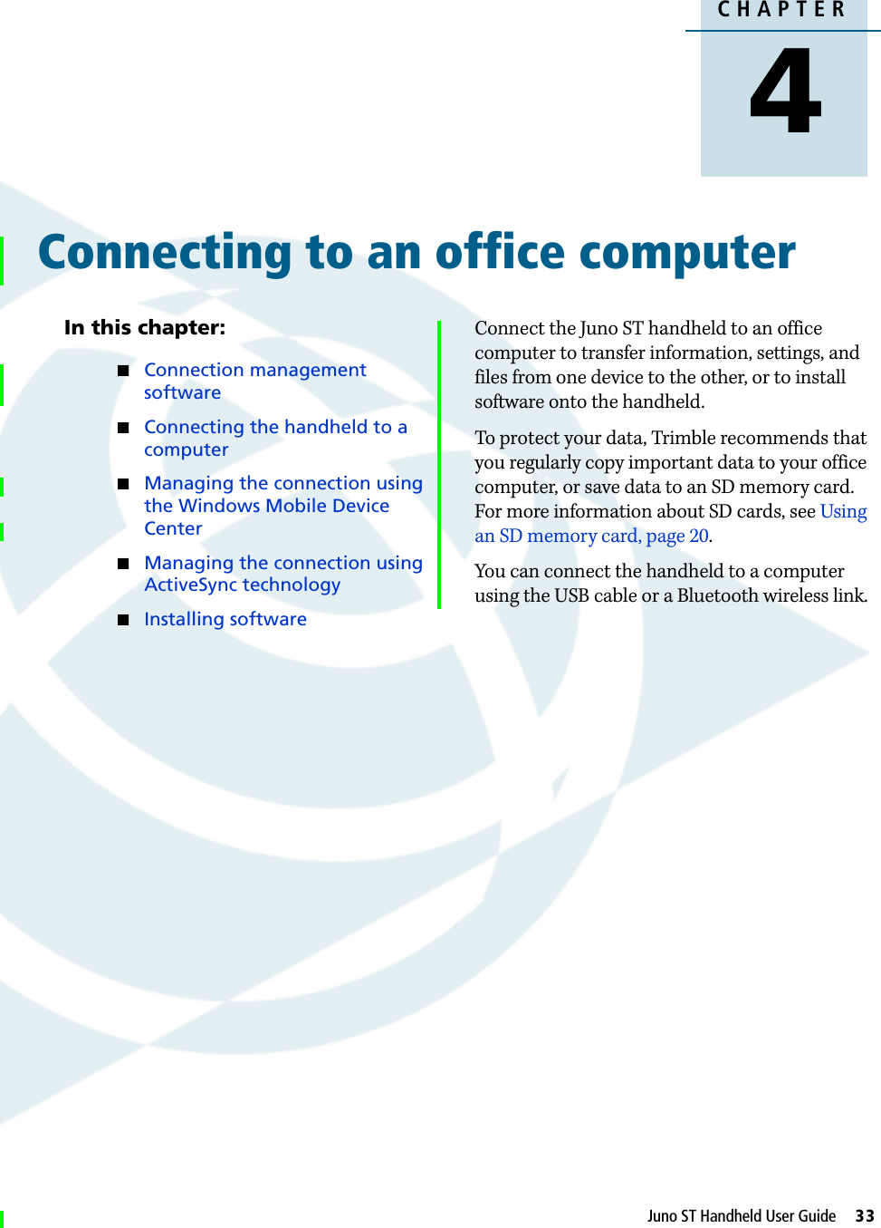 DraftCHAPTER4Juno ST Handheld User Guide     33Connecting to an office computer 4In this chapter:QConnection management softwareQConnecting the handheld to a computerQManaging the connection using the Windows Mobile Device CenterQManaging the connection using ActiveSync technologyQInstalling softwareConnect the Juno ST handheld to an office computer to transfer information, settings, and files from one device to the other, or to install software onto the handheld. To protect your data, Trimble recommends that you regularly copy important data to your office computer, or save data to an SD memory card. For more information about SD cards, see Using an SD memory card, page 20.You can connect the handheld to a computer using the USB cable or a Bluetooth wireless link.