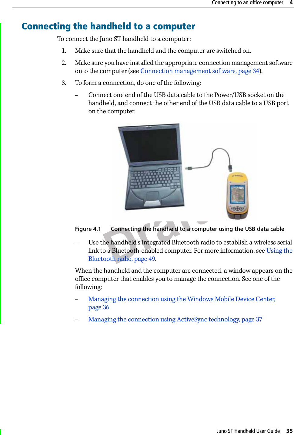 DraftJuno ST Handheld User Guide     35Connecting to an office computer     4Connecting the handheld to a computerTo connect the Juno ST handheld to a computer:1. Make sure that the handheld and the computer are switched on.2. Make sure you have installed the appropriate connection management software onto the computer (see Connection management software, page 34). 3. To form a connection, do one of the following:–Connect one end of the USB data cable to the Power/USB socket on the handheld, and connect the other end of the USB data cable to a USB port on the computer. Figure 4.1 Connecting the handheld to a computer using the USB data cable–Use the handheld&apos;s integrated Bluetooth radio to establish a wireless serial link to a Bluetooth-enabled computer. For more information, see Using the Bluetooth radio, page 49.When the handheld and the computer are connected, a window appears on the office computer that enables you to manage the connection. See one of the following: –Managing the connection using the Windows Mobile Device Center, page 36–Managing the connection using ActiveSync technology, page 37