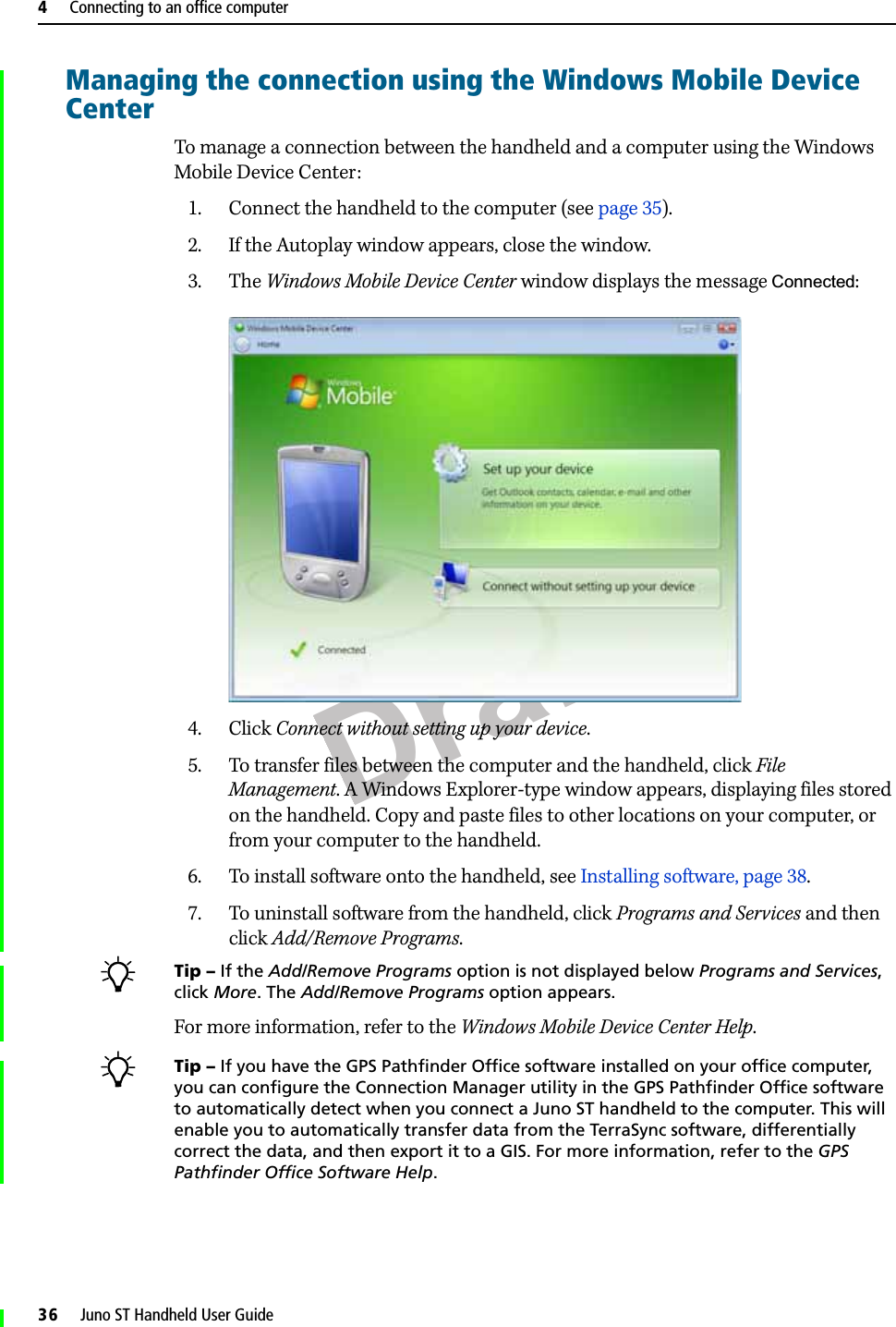 Draft4     Connecting to an office computer36     Juno ST Handheld User GuideManaging the connection using the Windows Mobile Device CenterTo manage a connection between the handheld and a computer using the Windows Mobile Device Center:1. Connect the handheld to the computer (see page 35). 2. If the Autoplay window appears, close the window.  3. The Windows Mobile Device Center window displays the message Connected:  4. Click Connect without setting up your device.5. To transfer files between the computer and the handheld, click File Management. A Windows Explorer-type window appears, displaying files stored on the handheld. Copy and paste files to other locations on your computer, or from your computer to the handheld.6. To install software onto the handheld, see Installing software, page 38.7. To uninstall software from the handheld, click Programs and Services and then click Add/Remove Programs.BTip – If the Add/Remove Programs option is not displayed below Programs and Services, click More. The Add/Remove Programs option appears.For more information, refer to the Windows Mobile Device Center Help. BTip – If you have the GPS Pathfinder Office software installed on your office computer, you can configure the Connection Manager utility in the GPS Pathfinder Office software to automatically detect when you connect a Juno ST handheld to the computer. This will enable you to automatically transfer data from the TerraSync software, differentially correct the data, and then export it to a GIS. For more information, refer to the GPS Pathfinder Office Software Help.
