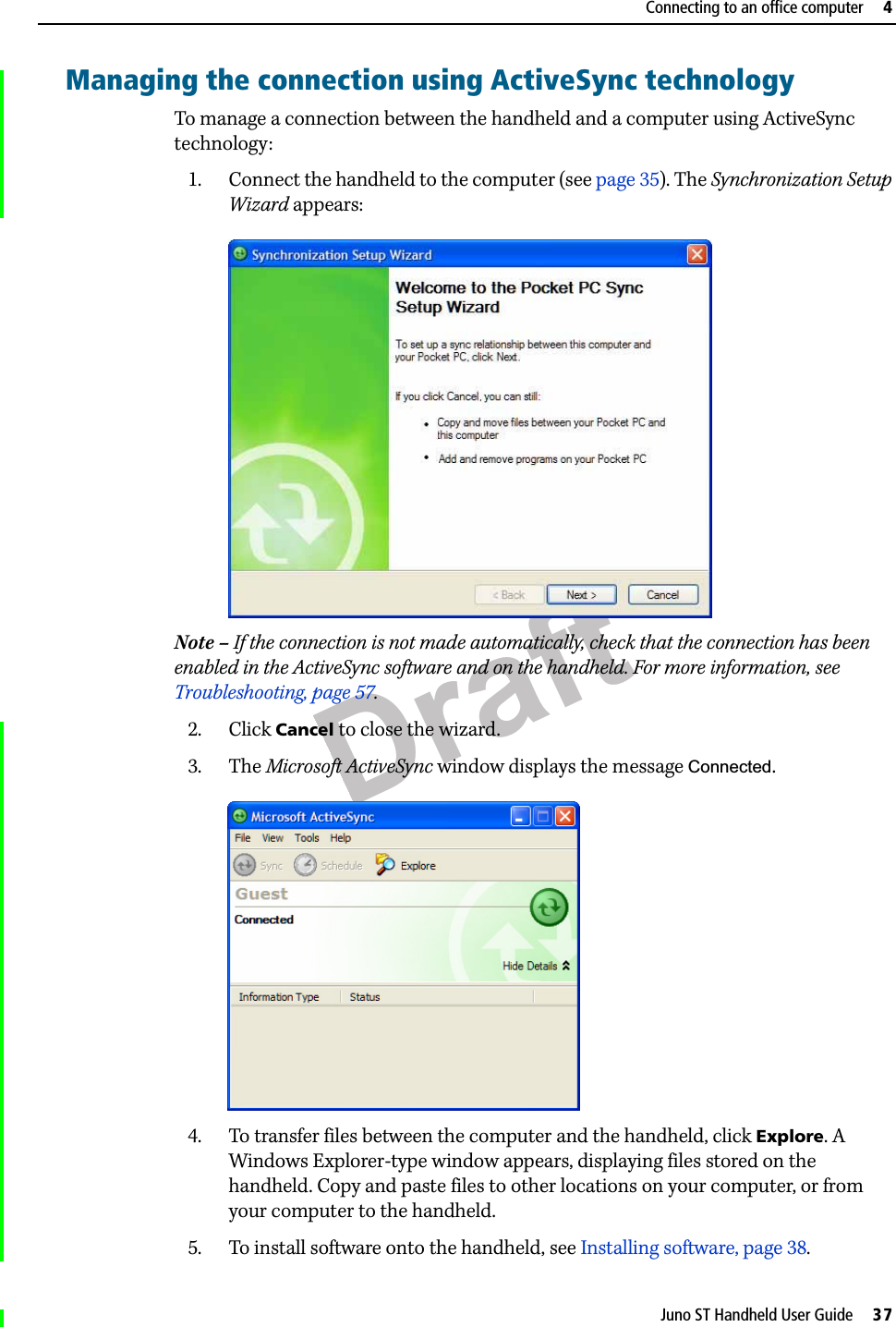 DraftJuno ST Handheld User Guide     37Connecting to an office computer     4Managing the connection using ActiveSync technologyTo manage a connection between the handheld and a computer using ActiveSync technology:1. Connect the handheld to the computer (see page 35). The Synchronization Setup Wizard appears:  Note – If the connection is not made automatically, check that the connection has been enabled in the ActiveSync software and on the handheld. For more information, see Troubleshooting, page 57.2. Click Cancel to close the wizard.3. The Microsoft ActiveSync window displays the message Connected. 4. To transfer files between the computer and the handheld, click Explore. A Windows Explorer-type window appears, displaying files stored on the handheld. Copy and paste files to other locations on your computer, or from your computer to the handheld.5. To install software onto the handheld, see Installing software, page 38.