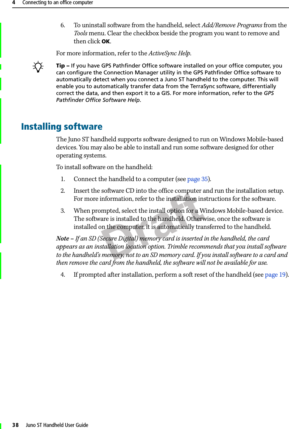 Draft4     Connecting to an office computer38     Juno ST Handheld User Guide6. To uninstall software from the handheld, select Add/Remove Programs from the Tools menu. Clear the checkbox beside the program you want to remove and then click OK.For more information, refer to the ActiveSync Help. BTip – If you have GPS Pathfinder Office software installed on your office computer, you can configure the Connection Manager utility in the GPS Pathfinder Office software to automatically detect when you connect a Juno ST handheld to the computer. This will enable you to automatically transfer data from the TerraSync software, differentially correct the data, and then export it to a GIS. For more information, refer to the GPS Pathfinder Office Software Help.Installing softwareThe Juno ST handheld supports software designed to run on Windows Mobile-based devices. You may also be able to install and run some software designed for other operating systems.To install software on the handheld:1. Connect the handheld to a computer (see page 35). 2. Insert the software CD into the office computer and run the installation setup. For more information, refer to the installation instructions for the software. 3. When prompted, select the install option for a Windows Mobile-based device. The software is installed to the handheld. Otherwise, once the software is installed on the computer, it is automatically transferred to the handheld.Note – If an SD (Secure Digital) memory card is inserted in the handheld, the card appears as an installation location option. Trimble recommends that you install software to the handheld’s memory, not to an SD memory card. If you install software to a card and then remove the card from the handheld, the software will not be available for use.4. If prompted after installation, perform a soft reset of the handheld (see page 19).