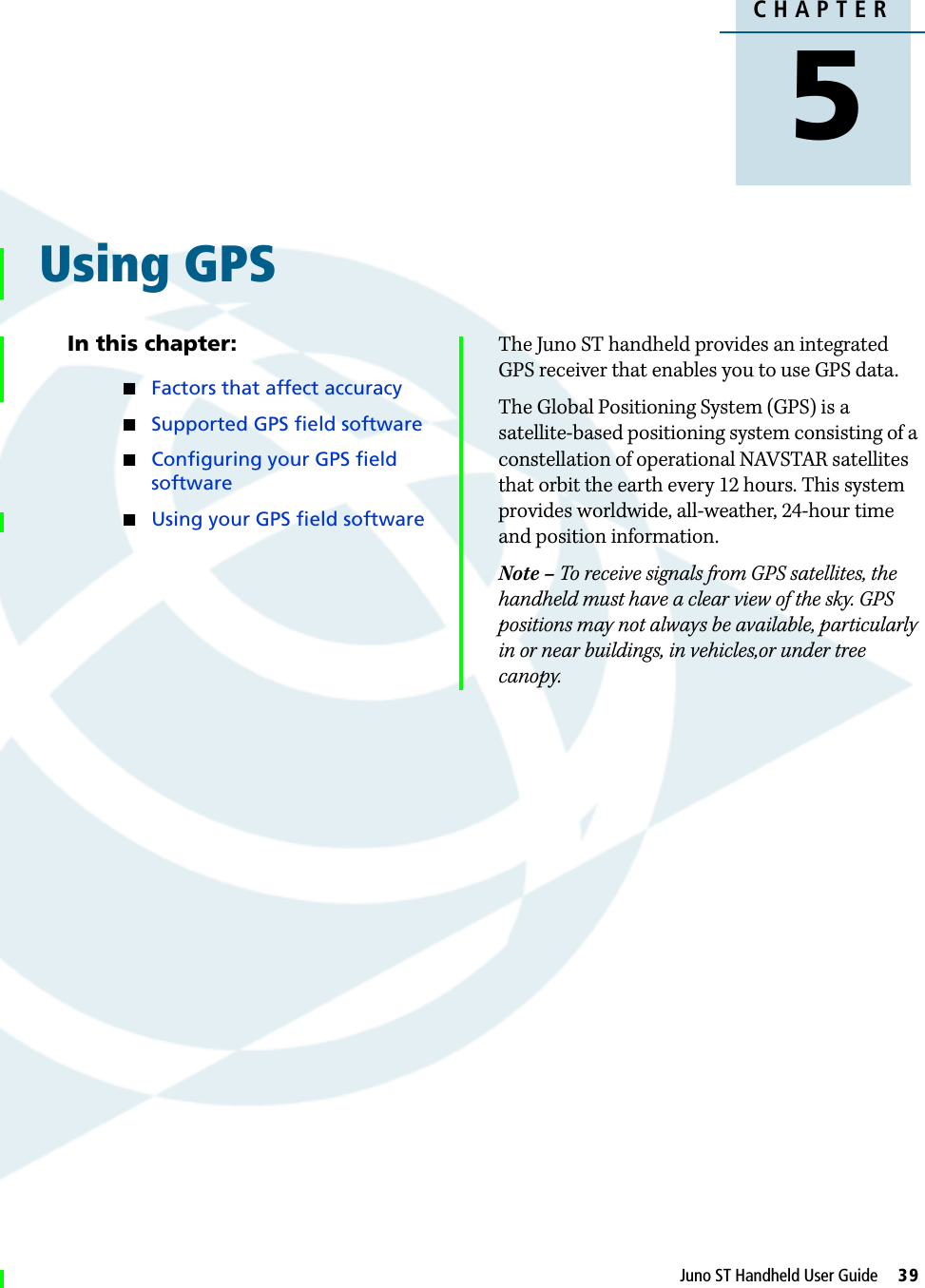 DraftCHAPTER5Juno ST Handheld User Guide     39Using GPS 5In this chapter:QFactors that affect accuracyQSupported GPS field softwareQConfiguring your GPS field softwareQUsing your GPS field softwareThe Juno ST handheld provides an integrated GPS receiver that enables you to use GPS data.The Global Positioning System (GPS) is a satellite-based positioning system consisting of a constellation of operational NAVSTAR satellites that orbit the earth every 12 hours. This system provides worldwide, all-weather, 24-hour time and position information. Note – To receive signals from GPS satellites, the handheld must have a clear view of the sky. GPS positions may not always be available, particularly in or near buildings, in vehicles,or under tree canopy.