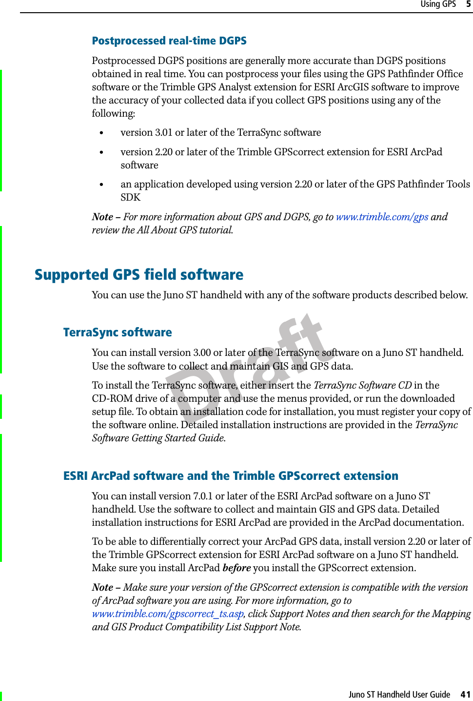 DraftJuno ST Handheld User Guide     41Using GPS     5Postprocessed real-time DGPSPostprocessed DGPS positions are generally more accurate than DGPS positions obtained in real time. You can postprocess your files using the GPS Pathfinder Office software or the Trimble GPS Analyst extension for ESRI ArcGIS software to improve the accuracy of your collected data if you collect GPS positions using any of the following:•version 3.01 or later of the TerraSync software •version 2.20 or later of the Trimble GPScorrect extension for ESRI ArcPad software•an application developed using version 2.20 or later of the GPS Pathfinder Tools SDKNote – For more information about GPS and DGPS, go to www.trimble.com/gps and review the All About GPS tutorial.Supported GPS field softwareYou can use the Juno ST handheld with any of the software products described below. TerraSync softwareYou can install version 3.00 or later of the TerraSync software on a Juno ST handheld. Use the software to collect and maintain GIS and GPS data.To install the TerraSync software, either insert the TerraSync Software CD in the CD-ROM drive of a computer and use the menus provided, or run the downloaded setup file. To obtain an installation code for installation, you must register your copy of the software online. Detailed installation instructions are provided in the TerraSync Software Getting Started Guide.ESRI ArcPad software and the Trimble GPScorrect extensionYou can install version 7.0.1 or later of the ESRI ArcPad software on a Juno ST handheld. Use the software to collect and maintain GIS and GPS data. Detailed installation instructions for ESRI ArcPad are provided in the ArcPad documentation. To be able to differentially correct your ArcPad GPS data, install version 2.20 or later of the Trimble GPScorrect extension for ESRI ArcPad software on a Juno ST handheld. Make sure you install ArcPad before you install the GPScorrect extension.Note – Make sure your version of the GPScorrect extension is compatible with the version of ArcPad software you are using. For more information, go to www.trimble.com/gpscorrect_ts.asp, click Support Notes and then search for the Mapping and GIS Product Compatibility List Support Note. 