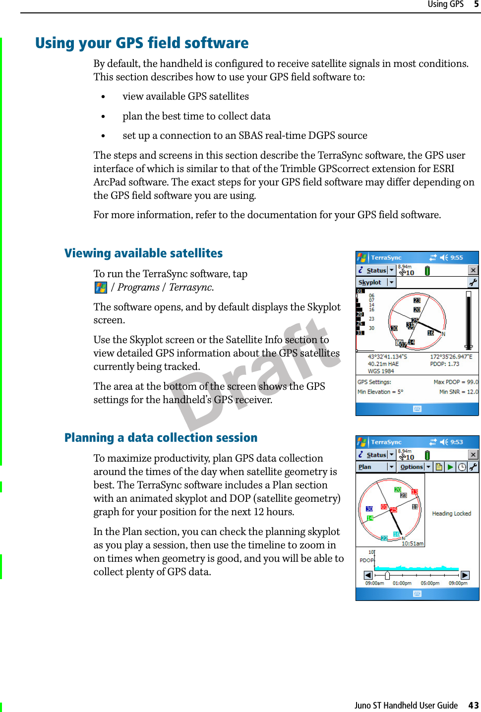 DraftJuno ST Handheld User Guide     43Using GPS     5Using your GPS field softwareBy default, the handheld is configured to receive satellite signals in most conditions. This section describes how to use your GPS field software to:•view available GPS satellites•plan the best time to collect data•set up a connection to an SBAS real-time DGPS sourceThe steps and screens in this section describe the TerraSync software, the GPS user interface of which is similar to that of the Trimble GPScorrect extension for ESRI ArcPad software. The exact steps for your GPS field software may differ depending on the GPS field software you are using. For more information, refer to the documentation for your GPS field software.Viewing available satellitesTo run the TerraSync software, tap /Programs /Terrasync.The software opens, and by default displays the Skyplot screen. Use the Skyplot screen or the Satellite Info section to view detailed GPS information about the GPS satellites currently being tracked.The area at the bottom of the screen shows the GPS settings for the handheld’s GPS receiver.Planning a data collection sessionTo maximize productivity, plan GPS data collection around the times of the day when satellite geometry is best. The TerraSync software includes a Plan section with an animated skyplot and DOP (satellite geometry) graph for your position for the next 12 hours. In the Plan section, you can check the planning skyplot as you play a session, then use the timeline to zoom in on times when geometry is good, and you will be able to collect plenty of GPS data.