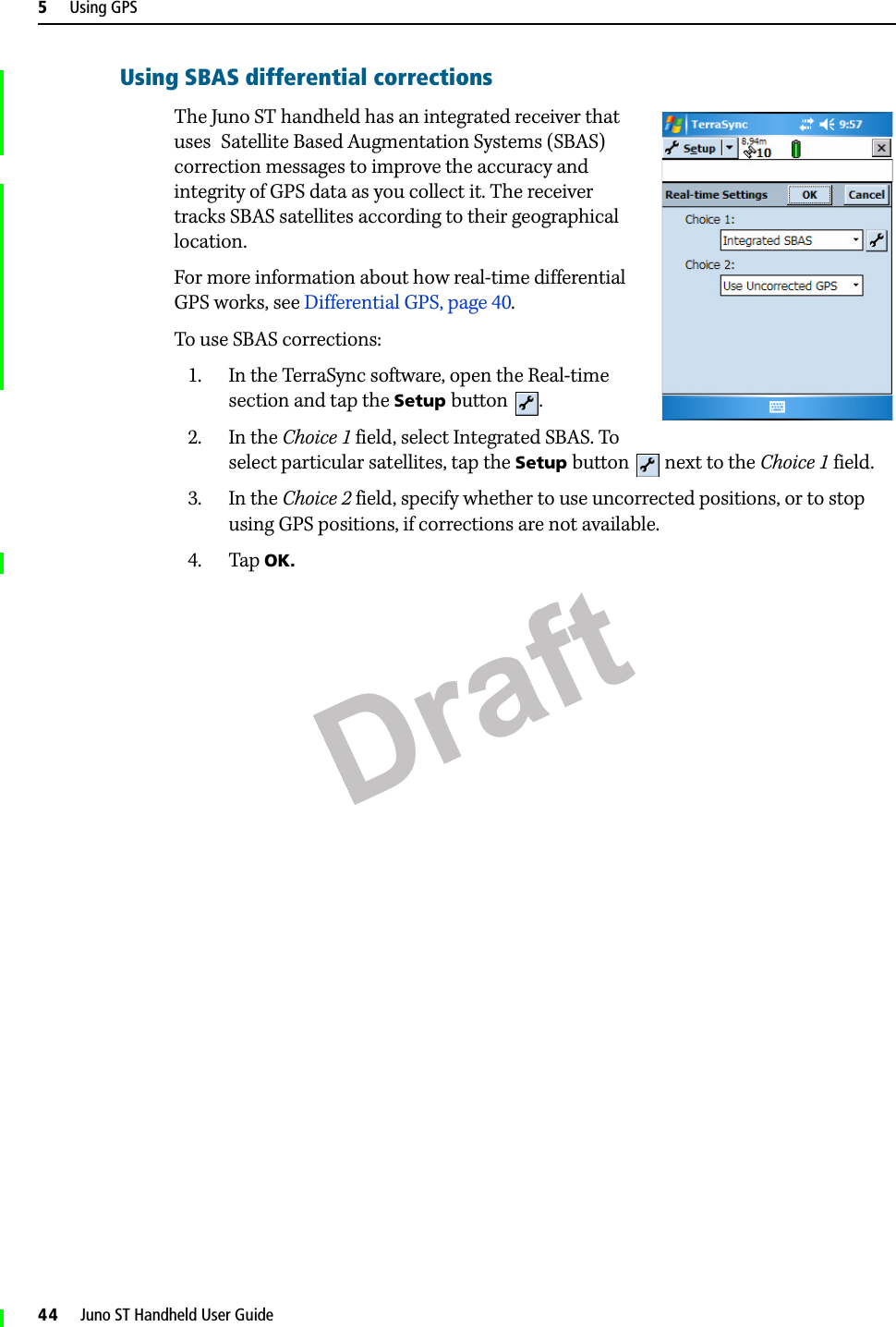 Draft5     Using GPS44     Juno ST Handheld User GuideUsing SBAS differential correctionsThe Juno ST handheld has an integrated receiver that uses  Satellite Based Augmentation Systems (SBAS) correction messages to improve the accuracy and integrity of GPS data as you collect it. The receiver tracks SBAS satellites according to their geographical location.For more information about how real-time differential GPS works, see Differential GPS, page 40. To use SBAS corrections: 1. In the TerraSync software, open the Real-time section and tap the Setup button .2. In the Choice 1 field, select Integrated SBAS. To select particular satellites, tap the Setup button   next to the Choice 1 field.3. In the Choice 2 field, specify whether to use uncorrected positions, or to stop using GPS positions, if corrections are not available. 4. Tap OK. 