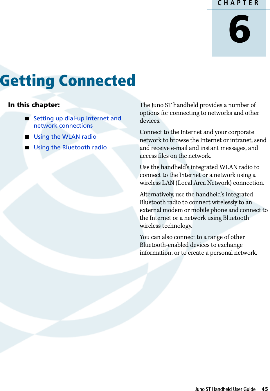 DraftCHAPTER6Juno ST Handheld User Guide     45Getting Connected 6In this chapter:QSetting up dial-up Internet and network connectionsQUsing the WLAN radioQUsing the Bluetooth radioThe Juno ST handheld provides a number of options for connecting to networks and other devices.Connect to the Internet and your corporate network to browse the Internet or intranet, send and receive e-mail and instant messages, and access files on the network.Use the handheld’s integrated WLAN radio to connect to the Internet or a network using a wireless LAN (Local Area Network) connection.Alternatively, use the handheld’s integrated Bluetooth radio to connect wirelessly to an external modem or mobile phone and connect to the Internet or a network using Bluetooth wireless technology.You can also connect to a range of other Bluetooth-enabled devices to exchange information, or to create a personal network. 