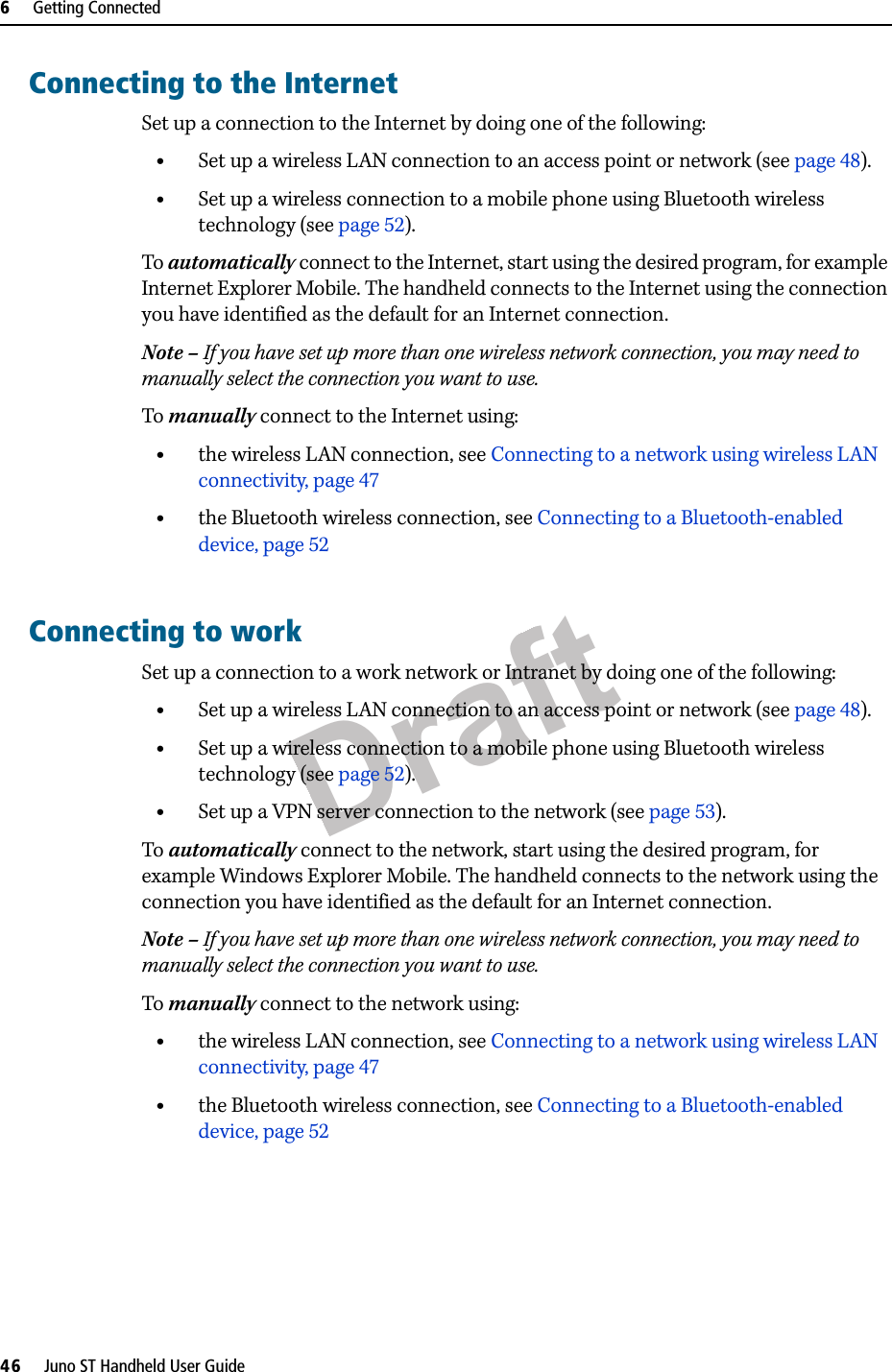 Draft6     Getting Connected46     Juno ST Handheld User GuideConnecting to the InternetSet up a connection to the Internet by doing one of the following:•Set up a wireless LAN connection to an access point or network (see page 48).•Set up a wireless connection to a mobile phone using Bluetooth wireless technology (see page 52).To automatically connect to the Internet, start using the desired program, for example Internet Explorer Mobile. The handheld connects to the Internet using the connection you have identified as the default for an Internet connection.Note – If you have set up more than one wireless network connection, you may need to manually select the connection you want to use.To manually connect to the Internet using:•the wireless LAN connection, see Connecting to a network using wireless LAN connectivity, page 47•the Bluetooth wireless connection, see Connecting to a Bluetooth-enabled device, page 52Connecting to workSet up a connection to a work network or Intranet by doing one of the following:•Set up a wireless LAN connection to an access point or network (see page 48).•Set up a wireless connection to a mobile phone using Bluetooth wireless technology (see page 52).•Set up a VPN server connection to the network (see page 53).To automatically connect to the network, start using the desired program, for example Windows Explorer Mobile. The handheld connects to the network using the connection you have identified as the default for an Internet connection.Note – If you have set up more than one wireless network connection, you may need to manually select the connection you want to use.To manually connect to the network using:•the wireless LAN connection, see Connecting to a network using wireless LAN connectivity, page 47•the Bluetooth wireless connection, see Connecting to a Bluetooth-enabled device, page 52