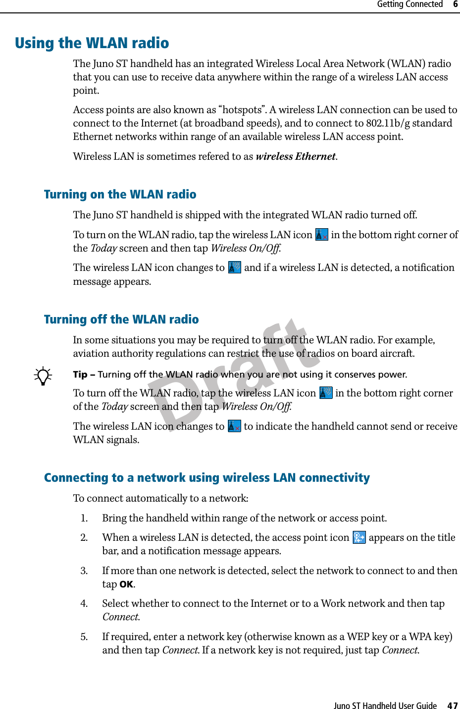 DraftJuno ST Handheld User Guide     47Getting Connected     6Using the WLAN radioThe Juno ST handheld has an integrated Wireless Local Area Network (WLAN) radio that you can use to receive data anywhere within the range of a wireless LAN access point.Access points are also known as “hotspots”. A wireless LAN connection can be used to connect to the Internet (at broadband speeds), and to connect to 802.11b/g standard Ethernet networks within range of an available wireless LAN access point. Wireless LAN is sometimes refered to as wireless Ethernet.Turning on the WLAN radioThe Juno ST handheld is shipped with the integrated WLAN radio turned off. To turn on the WLAN radio, tap the wireless LAN icon   in the bottom right corner of the Today screen and then tap Wireless On/Off.The wireless LAN icon changes to   and if a wireless LAN is detected, a notification message appears.Turning off the WLAN radioIn some situations you may be required to turn off the WLAN radio. For example, aviation authority regulations can restrict the use of radios on board aircraft. BTip – Turning off the WLAN radio when you are not using it conserves power. To turn off the WLAN radio, tap the wireless LAN icon   in the bottom right corner of the Today screen and then tap Wireless On/Off.The wireless LAN icon changes to   to indicate the handheld cannot send or receive WLAN signals. Connecting to a network using wireless LAN connectivityTo connect automatically to a network:1. Bring the handheld within range of the network or access point.2. When a wireless LAN is detected, the access point icon   appears on the title bar, and a notification message appears. 3. If more than one network is detected, select the network to connect to and then tap OK.4. Select whether to connect to the Internet or to a Work network and then tap Connect.5. If required, enter a network key (otherwise known as a WEP key or a WPA key) and then tap Connect. If a network key is not required, just tap Connect.