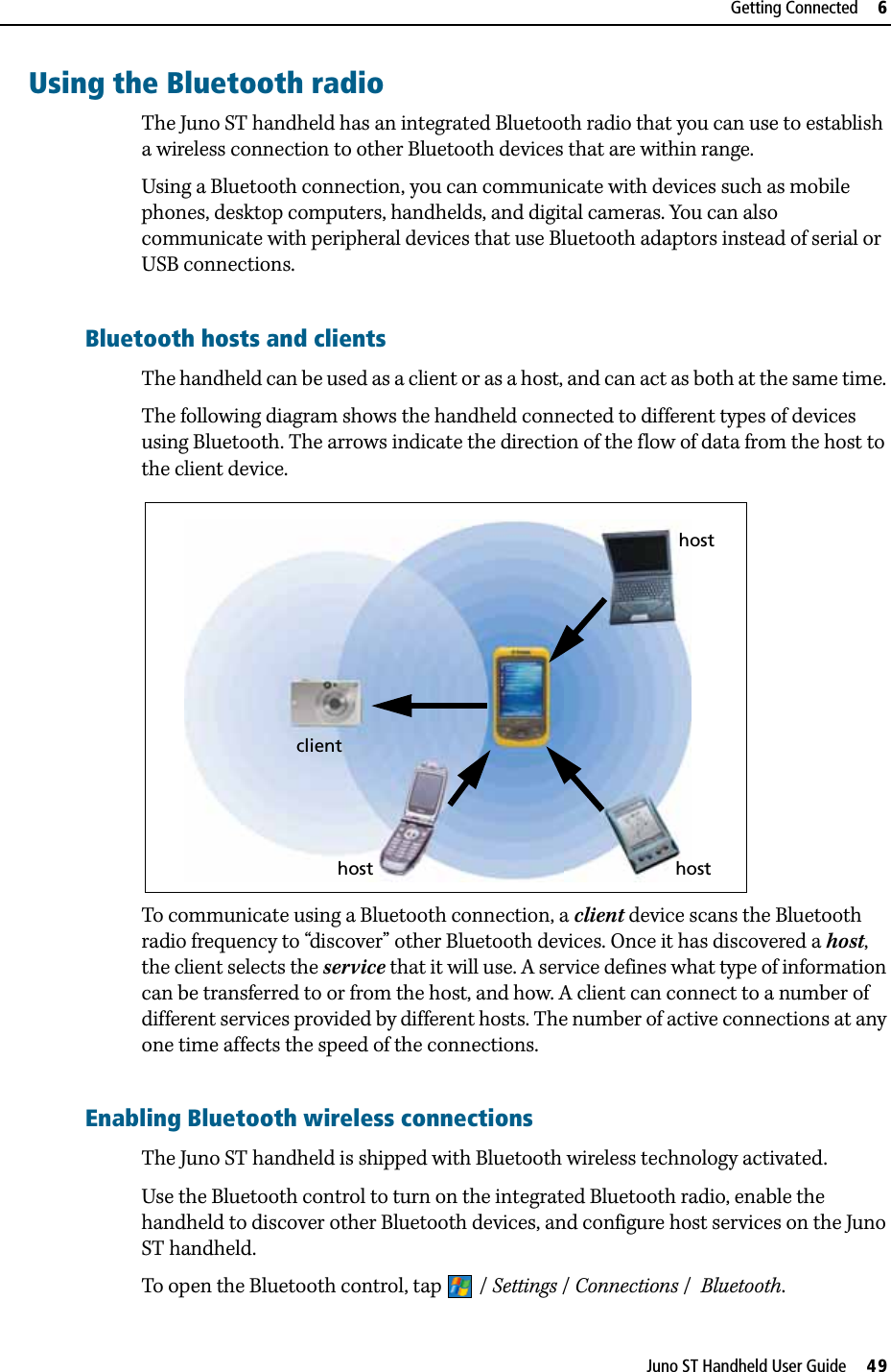 DraftJuno ST Handheld User Guide     49Getting Connected     6Using the Bluetooth radioThe Juno ST handheld has an integrated Bluetooth radio that you can use to establish a wireless connection to other Bluetooth devices that are within range. Using a Bluetooth connection, you can communicate with devices such as mobile phones, desktop computers, handhelds, and digital cameras. You can also communicate with peripheral devices that use Bluetooth adaptors instead of serial or USB connections.Bluetooth hosts and clientsThe handheld can be used as a client or as a host, and can act as both at the same time. The following diagram shows the handheld connected to different types of devices using Bluetooth. The arrows indicate the direction of the flow of data from the host to the client device. To communicate using a Bluetooth connection, a client device scans the Bluetooth radio frequency to “discover” other Bluetooth devices. Once it has discovered a host, the client selects the service that it will use. A service defines what type of information can be transferred to or from the host, and how. A client can connect to a number of different services provided by different hosts. The number of active connections at any one time affects the speed of the connections.Enabling Bluetooth wireless connectionsThe Juno ST handheld is shipped with Bluetooth wireless technology activated.Use the Bluetooth control to turn on the integrated Bluetooth radio, enable the handheld to discover other Bluetooth devices, and configure host services on the Juno ST handheld. To open the Bluetooth control, tap  / Settings /Connections /  Bluetooth. hostclienthosthost