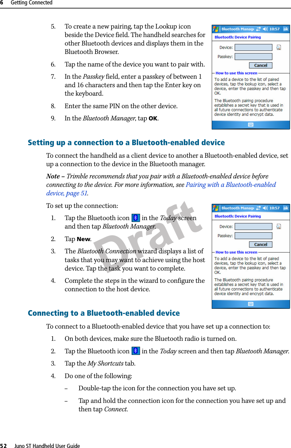 Draft6     Getting Connected52     Juno ST Handheld User Guide5. To create a new pairing, tap the Lookup icon beside the Device field. The handheld searches for other Bluetooth devices and displays them in the Bluetooth Browser.6. Tap the name of the device you want to pair with.7. In the Passkey field, enter a passkey of between 1 and 16 characters and then tap the Enter key on the keyboard.8. Enter the same PIN on the other device.9. In the Bluetooth Manager, tap OK.Setting up a connection to a Bluetooth-enabled device To connect the handheld as a client device to another a Bluetooth-enabled device, set up a connection to the device in the Bluetooth manager.Note – Trimble recommends that you pair with a Bluetooth-enabled device before connecting to the device. For more information, see Pairing with a Bluetooth-enabled device, page 51.To set up the connection:1. Tap the Bluetooth icon   in the Today screen and then tap Bluetooth Manager.2. Tap New.3. The Bluetooth Connection wizard displays a list of tasks that you may want to achieve using the host device. Tap the task you want to complete.4. Complete the steps in the wizard to configure the connection to the host device.Connecting to a Bluetooth-enabled deviceTo connect to a Bluetooth-enabled device that you have set up a connection to:1. On both devices, make sure the Bluetooth radio is turned on.2. Tap the Bluetooth icon   in the Today screen and then tap Bluetooth Manager.3. Tap the My Shortcuts tab.4. Do one of the following:–Double-tap the icon for the connection you have set up.–Tap and hold the connection icon for the connection you have set up and then tap Connect.