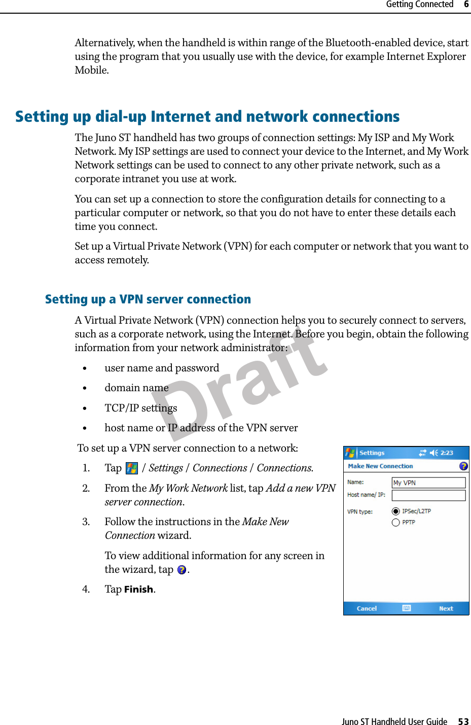 DraftJuno ST Handheld User Guide     53Getting Connected     6Alternatively, when the handheld is within range of the Bluetooth-enabled device, start using the program that you usually use with the device, for example Internet Explorer Mobile. Setting up dial-up Internet and network connectionsThe Juno ST handheld has two groups of connection settings: My ISP and My Work Network. My ISP settings are used to connect your device to the Internet, and My Work Network settings can be used to connect to any other private network, such as a corporate intranet you use at work.You can set up a connection to store the configuration details for connecting to a particular computer or network, so that you do not have to enter these details each time you connect. Set up a Virtual Private Network (VPN) for each computer or network that you want to access remotely. Setting up a VPN server connectionA Virtual Private Network (VPN) connection helps you to securely connect to servers, such as a corporate network, using the Internet. Before you begin, obtain the following information from your network administrator:•user name and password•domain name•TCP/IP settings•host name or IP address of the VPN server To set up a VPN server connection to a network: 1. Tap / Settings / Connections / Connections. 2. From the My Work Network list, tap Add a new VPN server connection.3. Follow the instructions in the Make New Connection wizard.To view additional information for any screen in the wizard, tap .4. Tap Finish.