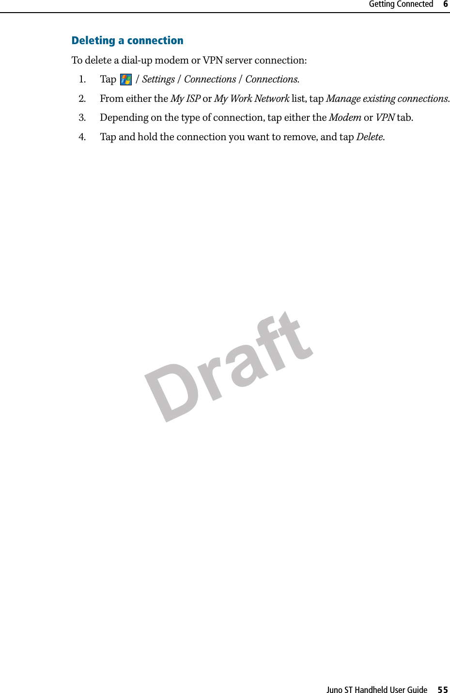 DraftJuno ST Handheld User Guide     55Getting Connected     6Deleting a connectionTo delete a dial-up modem or VPN server connection:1. Tap / Settings / Connections / Connections. 2. From either the My ISP or My Work Network list, tap Manage existing connections.3. Depending on the type of connection, tap either the Modem or VPN tab.4. Tap and hold the connection you want to remove, and tap Delete.