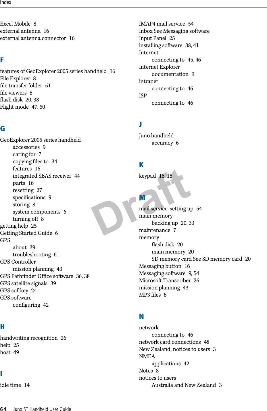 DraftIndex64     Juno ST Handheld User GuideExcel Mobile 8external antenna 16external antenna connector 16Ffeatures of GeoExplorer 2005 series handheld 16File Explorer 8file transfer folder 51file viewers 8flash disk 20, 38Flight mode 47, 50GGeoExplorer 2005 series handheldaccessories 9caring for 7copying files to 34features 16integrated SBAS receiver 44parts 16resetting 27specifications 9storing 8system components 6turning off 8getting help 25Getting Started Guide 6GPSabout 39troubleshooting 61GPS Controllermission planning 43GPS Pathfinder Office software 36, 38GPS satellite signals 39GPS softkey 24GPS softwareconfiguring 42Hhandwriting recognition 26help 25host 49Iidle time 14IMAP4 mail service 54Inbox See Messaging softwareInput Panel 25installing software 38, 41Internetconnecting to 45, 46Internet Explorerdocumentation 9intranetconnecting to 46ISPconnecting to 46JJuno handheldaccuracy 6Kkeypad 16, 18Mmail service, setting up 54main memorybacking up 20, 33maintenance 7memoryflash disk 20main memory 20SD memory card See SD memory card 20Messaging button 16Messaging software 9, 54Microsoft Transcriber 26mission planning 43MP3 files 8Nnetworkconnecting to 46network card connections 48New Zealand, notices to users 3NMEAapplications 42Notes 8notices to usersAustralia and New Zealand 3