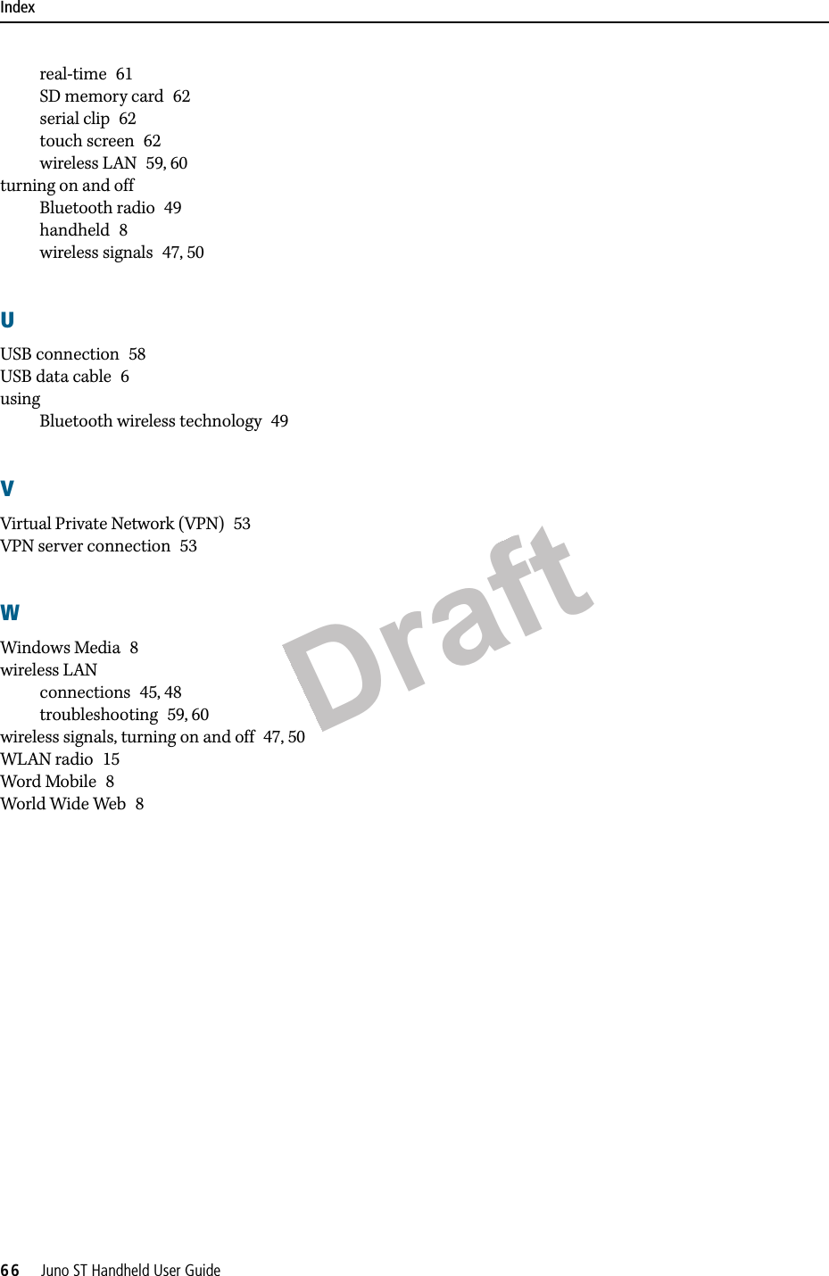 DraftIndex66     Juno ST Handheld User Guidereal-time 61SD memory card 62serial clip 62touch screen 62wireless LAN 59, 60turning on and offBluetooth radio 49handheld 8wireless signals 47, 50UUSB connection 58USB data cable 6usingBluetooth wireless technology 49VVirtual Private Network (VPN) 53VPN server connection 53WWindows Media 8wireless LANconnections 45, 48troubleshooting 59, 60wireless signals, turning on and off 47, 50WLAN radio 15Word Mobile 8World Wide Web 8