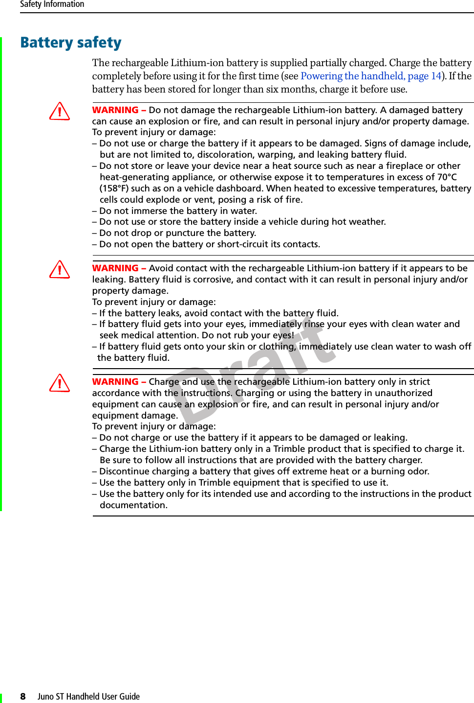 DraftSafety Information8     Juno ST Handheld User GuideBattery safetyThe rechargeable Lithium-ion battery is supplied partially charged. Charge the battery completely before using it for the first time (see Powering the handheld, page 14). If the battery has been stored for longer than six months, charge it before use.CWARNING – Do not damage the rechargeable Lithium-ion battery. A damaged battery can cause an explosion or fire, and can result in personal injury and/or property damage. To prevent injury or damage: – Do not use or charge the battery if it appears to be damaged. Signs of damage include,    but are not limited to, discoloration, warping, and leaking battery fluid.– Do not store or leave your device near a heat source such as near a fireplace or other    heat-generating appliance, or otherwise expose it to temperatures in excess of 70°C    (158°F) such as on a vehicle dashboard. When heated to excessive temperatures, battery    cells could explode or vent, posing a risk of fire. – Do not immerse the battery in water. – Do not use or store the battery inside a vehicle during hot weather. – Do not drop or puncture the battery. – Do not open the battery or short-circuit its contacts.CWARNING – Avoid contact with the rechargeable Lithium-ion battery if it appears to be leaking. Battery fluid is corrosive, and contact with it can result in personal injury and/or property damage.To prevent injury or damage:– If the battery leaks, avoid contact with the battery fluid. – If battery fluid gets into your eyes, immediately rinse your eyes with clean water and    seek medical attention. Do not rub your eyes! – If battery fluid gets onto your skin or clothing, immediately use clean water to wash off   the battery fluid.CWARNING – Charge and use the rechargeable Lithium-ion battery only in strict accordance with the instructions. Charging or using the battery in unauthorized equipment can cause an explosion or fire, and can result in personal injury and/or equipment damage. To prevent injury or damage: – Do not charge or use the battery if it appears to be damaged or leaking.– Charge the Lithium-ion battery only in a Trimble product that is specified to charge it.    Be sure to follow all instructions that are provided with the battery charger. – Discontinue charging a battery that gives off extreme heat or a burning odor.– Use the battery only in Trimble equipment that is specified to use it. – Use the battery only for its intended use and according to the instructions in the product    documentation.