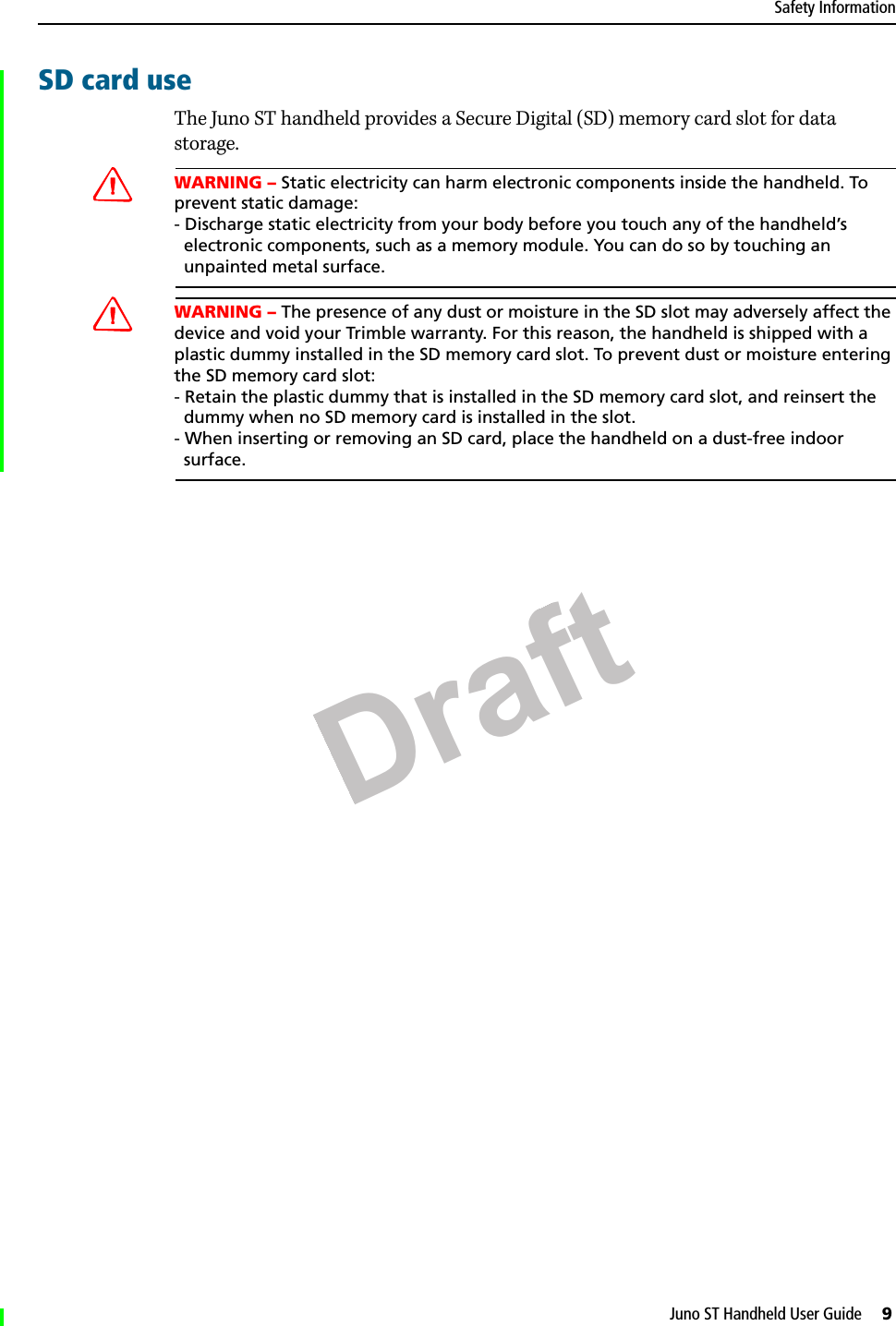 DraftJuno ST Handheld User Guide     9Safety InformationSD card useThe Juno ST handheld provides a Secure Digital (SD) memory card slot for data storage.CWARNING – Static electricity can harm electronic components inside the handheld. To prevent static damage:- Discharge static electricity from your body before you touch any of the handheld’s  electronic components, such as a memory module. You can do so by touching an  unpainted metal surface.CWARNING – The presence of any dust or moisture in the SD slot may adversely affect the device and void your Trimble warranty. For this reason, the handheld is shipped with a plastic dummy installed in the SD memory card slot. To prevent dust or moisture entering the SD memory card slot: - Retain the plastic dummy that is installed in the SD memory card slot, and reinsert the  dummy when no SD memory card is installed in the slot.- When inserting or removing an SD card, place the handheld on a dust-free indoor  surface.