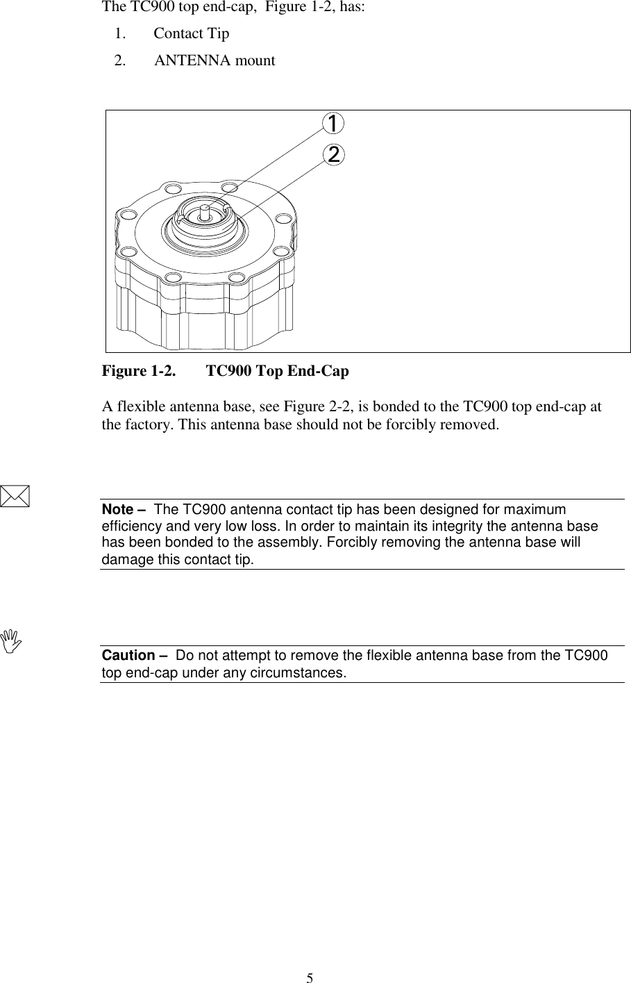 5The TC900 top end-cap,  Figure 1-2, has:1. Contact Tip2. ANTENNA mountFigure 1-2. TC900 Top End-CapA flexible antenna base, see Figure 2-2, is bonded to the TC900 top end-cap atthe factory. This antenna base should not be forcibly removed.Note –  The TC900 antenna contact tip has been designed for maximumefficiency and very low loss. In order to maintain its integrity the antenna basehas been bonded to the assembly. Forcibly removing the antenna base willdamage this contact tip.Caution –  Do not attempt to remove the flexible antenna base from the TC900top end-cap under any circumstances.