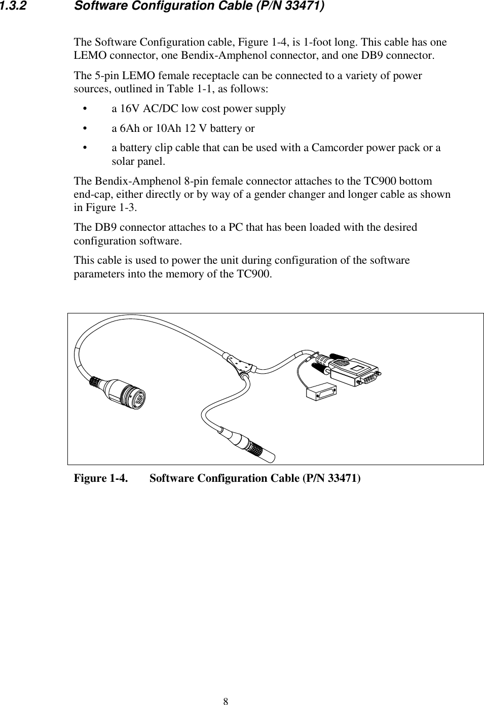 81.3.2 Software Configuration Cable (P/N 33471)The Software Configuration cable, Figure 1-4, is 1-foot long. This cable has oneLEMO connector, one Bendix-Amphenol connector, and one DB9 connector.The 5-pin LEMO female receptacle can be connected to a variety of powersources, outlined in Table 1-1, as follows:•  a 16V AC/DC low cost power supply•  a 6Ah or 10Ah 12 V battery or•  a battery clip cable that can be used with a Camcorder power pack or asolar panel.The Bendix-Amphenol 8-pin female connector attaches to the TC900 bottomend-cap, either directly or by way of a gender changer and longer cable as shownin Figure 1-3.The DB9 connector attaches to a PC that has been loaded with the desiredconfiguration software.This cable is used to power the unit during configuration of the softwareparameters into the memory of the TC900.Figure 1-4. Software Configuration Cable (P/N 33471)