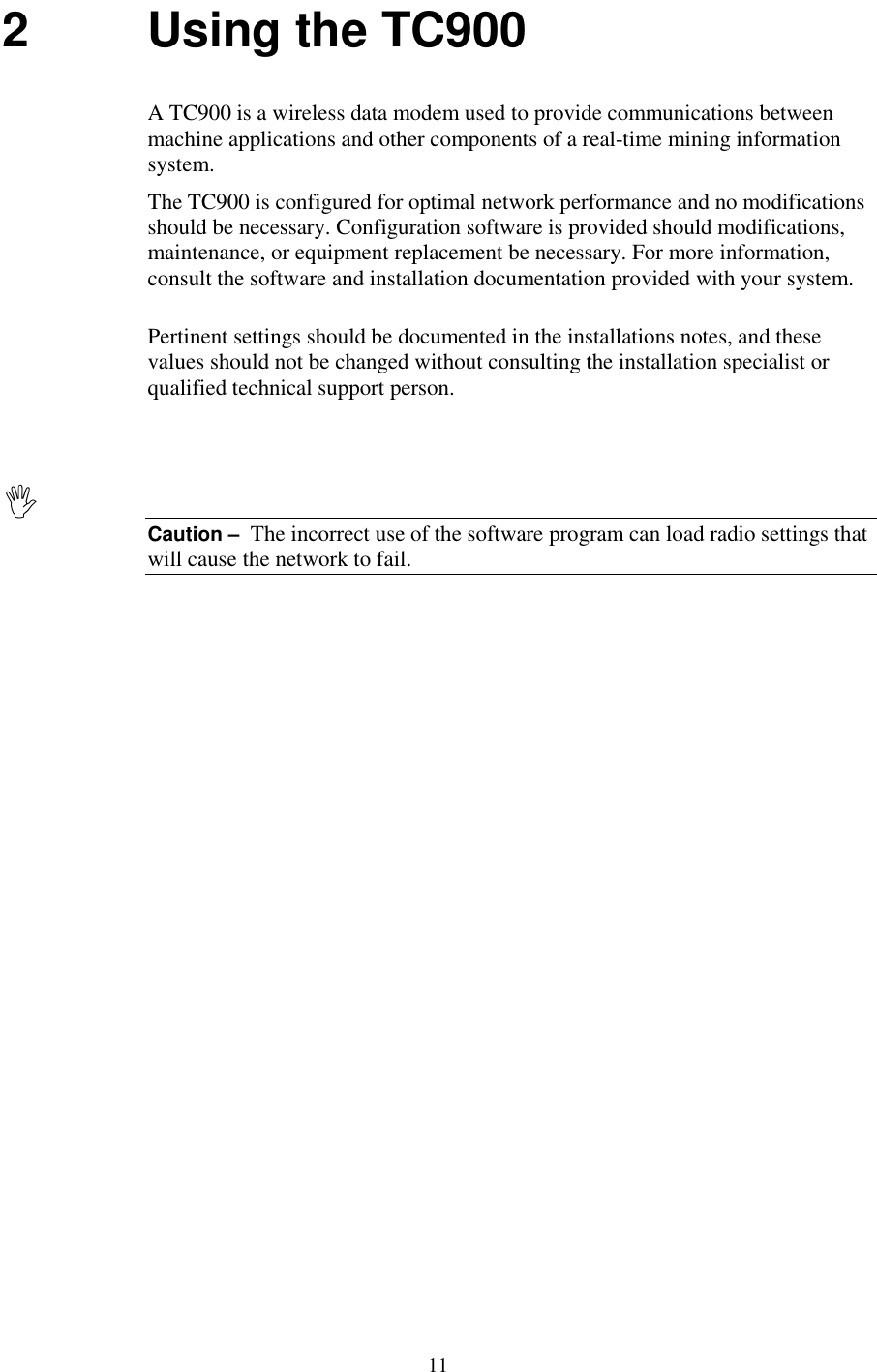 112 Using the TC900A TC900 is a wireless data modem used to provide communications betweenmachine applications and other components of a real-time mining informationsystem.The TC900 is configured for optimal network performance and no modificationsshould be necessary. Configuration software is provided should modifications,maintenance, or equipment replacement be necessary. For more information,consult the software and installation documentation provided with your system.Pertinent settings should be documented in the installations notes, and thesevalues should not be changed without consulting the installation specialist orqualified technical support person.Caution –  The incorrect use of the software program can load radio settings thatwill cause the network to fail.