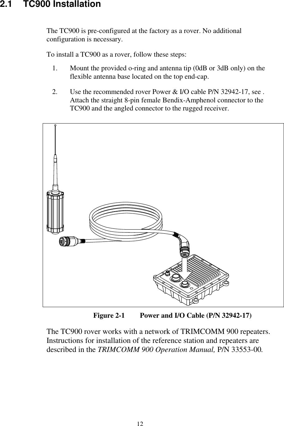 122.1 TC900 InstallationThe TC900 is pre-configured at the factory as a rover. No additionalconfiguration is necessary.To install a TC900 as a rover, follow these steps:1. Mount the provided o-ring and antenna tip (0dB or 3dB only) on theflexible antenna base located on the top end-cap.2. Use the recommended rover Power &amp; I/O cable P/N 32942-17, see .Attach the straight 8-pin female Bendix-Amphenol connector to theTC900 and the angled connector to the rugged receiver.Figure 2-1 Power and I/O Cable (P/N 32942-17)The TC900 rover works with a network of TRIMCOMM 900 repeaters.Instructions for installation of the reference station and repeaters aredescribed in the TRIMCOMM 900 Operation Manual, P/N 33553-00.