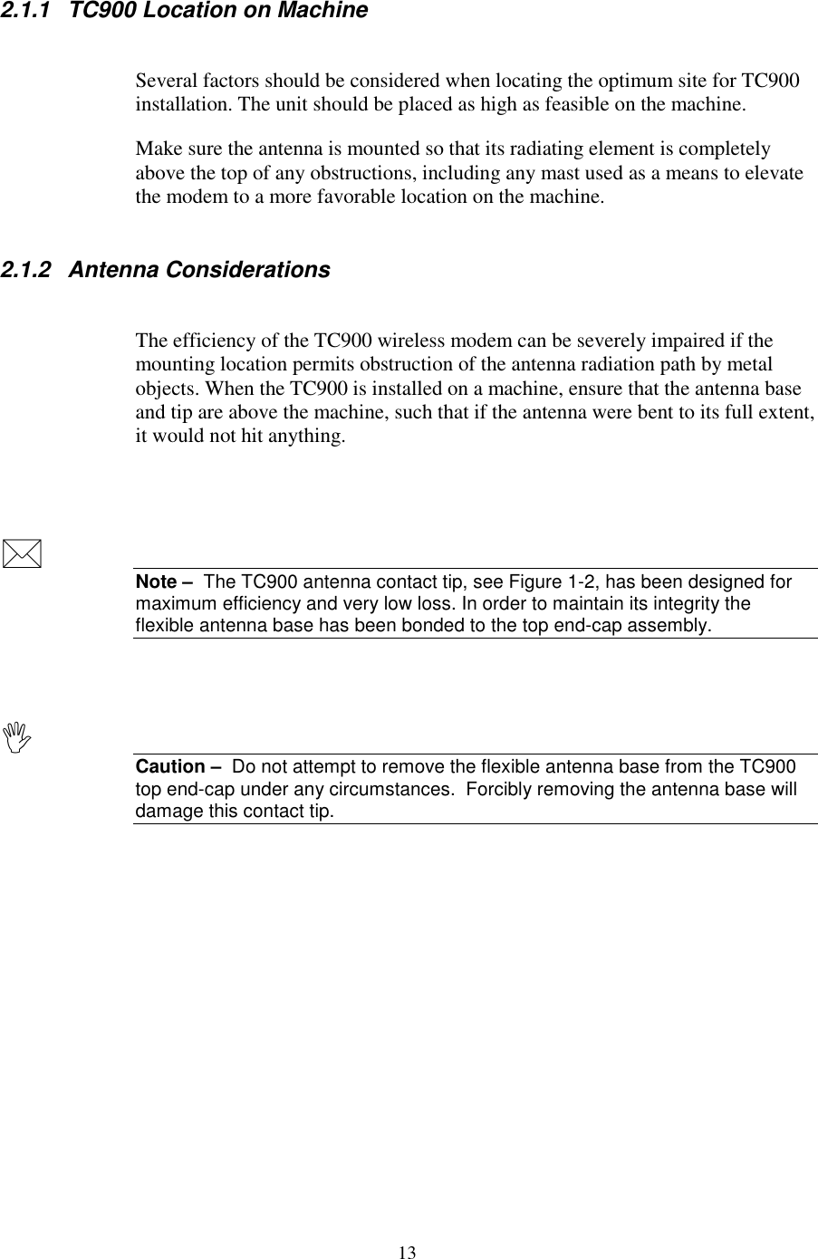 132.1.1 TC900 Location on MachineSeveral factors should be considered when locating the optimum site for TC900installation. The unit should be placed as high as feasible on the machine.Make sure the antenna is mounted so that its radiating element is completelyabove the top of any obstructions, including any mast used as a means to elevatethe modem to a more favorable location on the machine.2.1.2 Antenna ConsiderationsThe efficiency of the TC900 wireless modem can be severely impaired if themounting location permits obstruction of the antenna radiation path by metalobjects. When the TC900 is installed on a machine, ensure that the antenna baseand tip are above the machine, such that if the antenna were bent to its full extent,it would not hit anything.Note –  The TC900 antenna contact tip, see Figure 1-2, has been designed formaximum efficiency and very low loss. In order to maintain its integrity theflexible antenna base has been bonded to the top end-cap assembly.Caution –  Do not attempt to remove the flexible antenna base from the TC900top end-cap under any circumstances.  Forcibly removing the antenna base willdamage this contact tip.