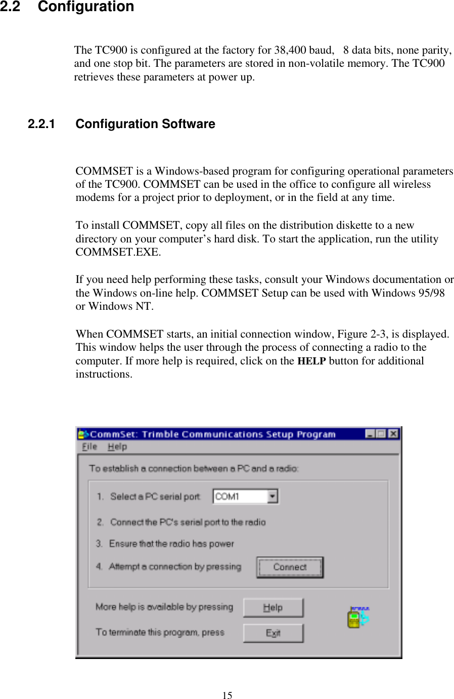 152.2 ConfigurationThe TC900 is configured at the factory for 38,400 baud,   8 data bits, none parity,and one stop bit. The parameters are stored in non-volatile memory. The TC900retrieves these parameters at power up.2.2.1 Configuration SoftwareCOMMSET is a Windows-based program for configuring operational parametersof the TC900. COMMSET can be used in the office to configure all wirelessmodems for a project prior to deployment, or in the field at any time.To install COMMSET, copy all files on the distribution diskette to a newdirectory on your computer’s hard disk. To start the application, run the utilityCOMMSET.EXE.If you need help performing these tasks, consult your Windows documentation orthe Windows on-line help. COMMSET Setup can be used with Windows 95/98or Windows NT.When COMMSET starts, an initial connection window, Figure 2-3, is displayed.This window helps the user through the process of connecting a radio to thecomputer. If more help is required, click on the HELP button for additionalinstructions.